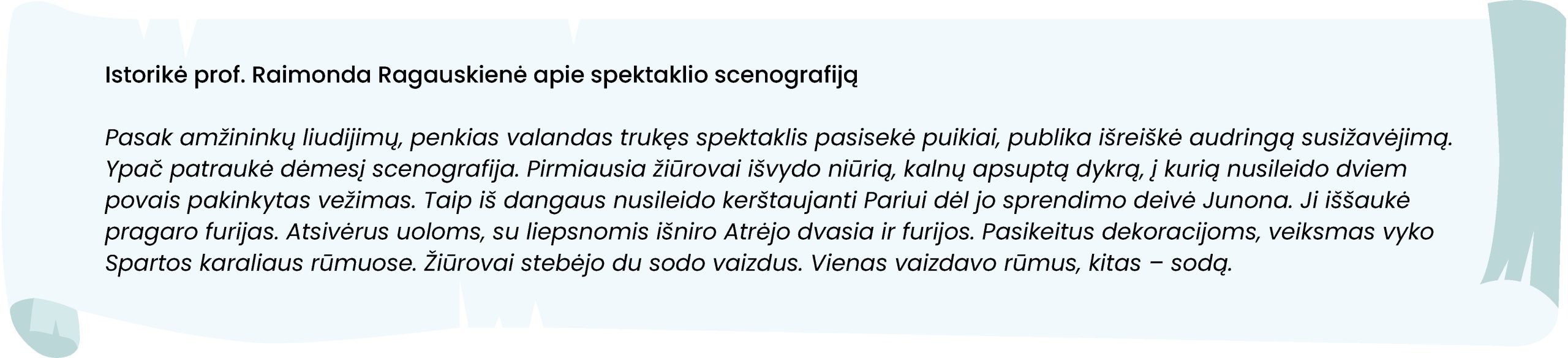 Istorikė prof. Raimonda Ragauskienė apie spektaklio scenografiją
Pasak amžininkų liudijimų, penkias valandas trukęs spektaklis pasisekė puikiai, publika išreiškė audringą susižavėjimą. Ypač patraukė dėmesį scenografija. Pirmiausia žiūrovai išvydo niūrią, kalnų apsuptą dykrą, į kurią nusileido dviem povais pakinkytas vežimas. Taip iš dangaus nusileido kerštaujanti Pariui dėl jo sprendimo deivė Junona. Ji iššaukė pragaro furijas. Atsivėrus uoloms, su liepsnomis išniro Atrėjo dvasia ir furijos. Pasikeitus dekoracijoms, veiksmas vyko Spartos karaliaus rūmuose. Žiūrovai stebėjo du sodo vaizdus. Vienas vaizdavo rūmus, kitas – sodą.
