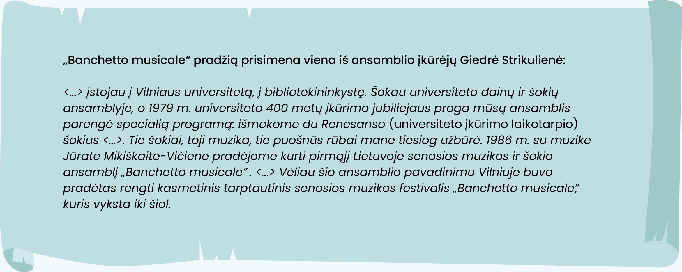 „Banchetto musicale“ pradžią prisimena viena iš ansamblio įkūrėjų Giedrė Strikulienė:
„[…] įstojau į Vilniaus universitetą, į bibliotekininkystę. Šokau universiteto dainų ir šokių ansamblyje, o 1979 m. universiteto 400 metų įkūrimo jubiliejaus proga mūsų ansamblis parengė specialią programą: išmokome du Renesanso (universiteto įkūrimo laikotarpio) šokius [...]. Tie šokiai, toji muzika, tie puošnūs rūbai mane tiesiog užbūrė. 1986 m. su muzike Jūrate Mikiškaite-Vičiene pradėjome kurti pirmąjį Lietuvoje senosios muzikos ir šokio ansamblį „Banchetto musicale“. […] Vėliau šio ansamblio pavadinimu Vilniuje buvo pradėtas rengti kasmetinis tarptautinis senosios muzikos festivalis „Banchetto musicale“, kuris vyksta iki šiol.“