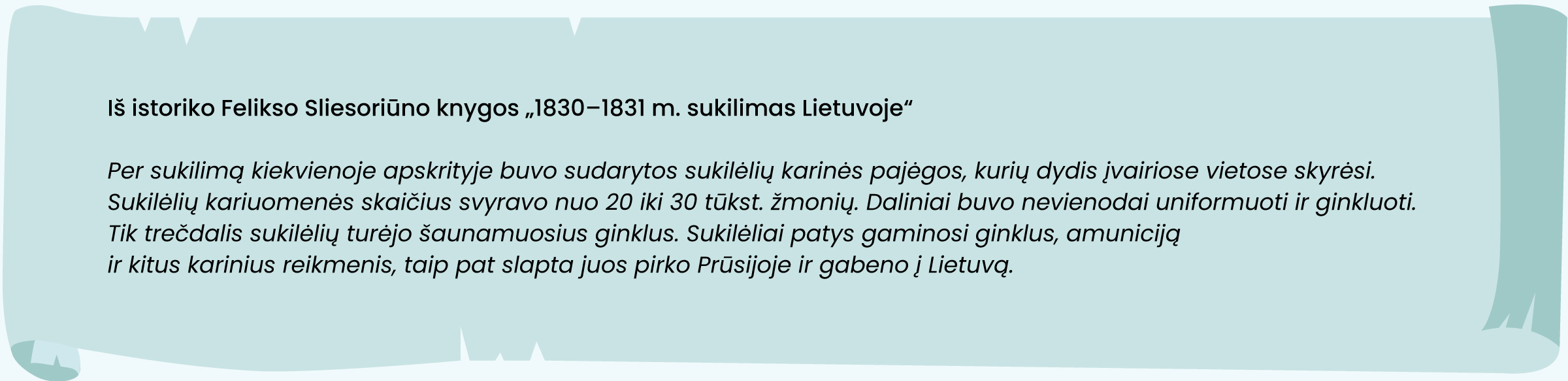 Iš istoriko Felikso Sliesoriūno knygos „1830–1831 m. sukilimas Lietuvoje“
„Per sukilimą kiekvienoje apskrityje buvo sudarytos sukilėlių karinės pajėgos, kurių dydis įvairiose vietose skyrėsi. Sukilėlių kariuomenės skaičius svyravo nuo 20 iki 30 tūkst. Žmonių. Daliniai buvo nevienodai uniformuoti ir ginkluoti. Tik trečdalis sukilėlių turėjo šaunamuosius ginklus. Sukilėliai patys gaminosi ginklus, amuniciją ir kitus karinius reikmenis, taip pat slapta juos pirko Prūsijoje ir gabeno į Lietuvą.“