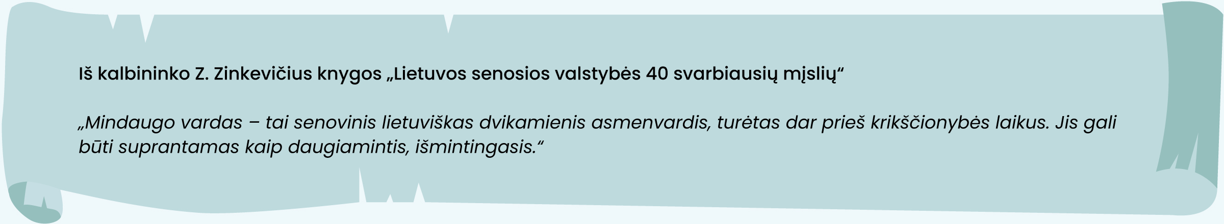 Iš kalbininko Z. Zinkevičius knygos „Lietuvos senosios valstybės 40 svarbiausių mįslių“
„Mindaugo vardas – tai senovinis lietuviškas dvikamienis asmenvardis, turėtas dar prieš krikščionybės laikus. Jis gali būti suprantamas kaip daugiamintis, išmintingasis.“
