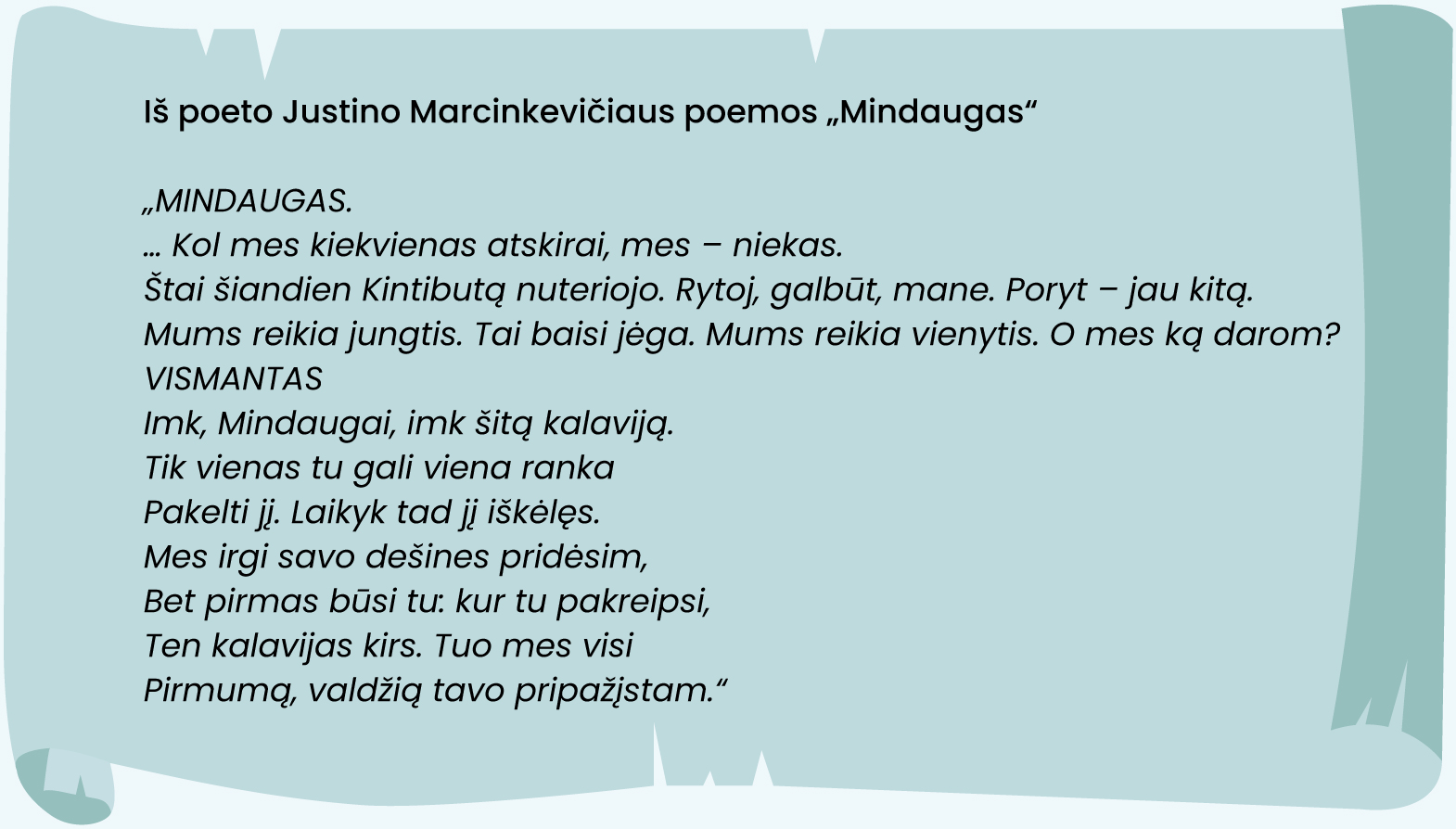 Iš poeto Justino Marcinkevičiaus poemos „Mindaugas“ 
„MINDAUGAS.
… Kol mes kiekvienas atskirai, mes – niekas.
Štai šiandien Kintibutą nuteriojo. Rytoj, galbūt, mane. Poryt – jau kitą.
Mums reikia jungtis. Tai baisi jėga. Mums reikia vienytis. O mes ką darom?
VISMANTAS
Imk, Mindaugai, imk šitą kalaviją.
Tik vienas tu gali viena ranka
Pakelti jį. Laikyk tad jį iškėlęs. 
Mes irgi savo dešines pridėsim, 
Bet pirmas būsi tu: kur tu pakreipsi, 
Ten kalavijas kirs. Tuo mes visi
Pirmumą, valdžią tavo pripažįstam.“
