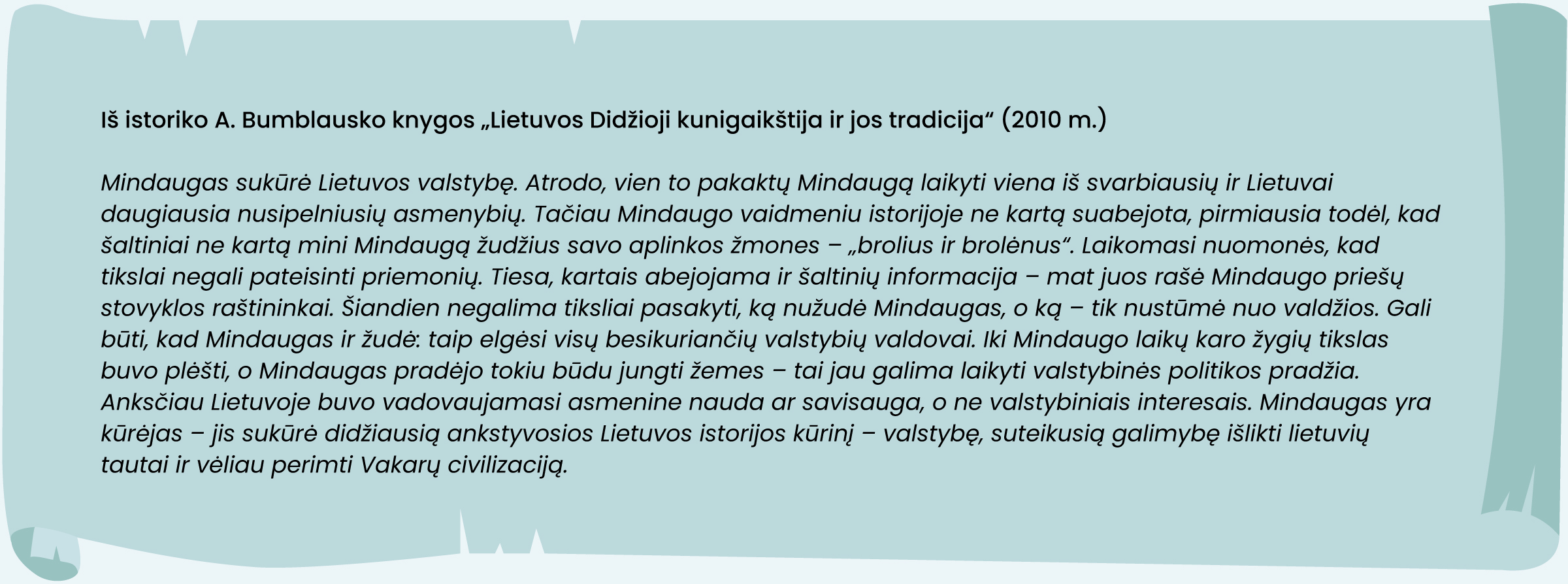 Iš istoriko A. Bumblausko knygos „Lietuvos Didžioji kunigaikštija ir jos tradicija“ (2010 m.)
„Mindaugas sukūrė Lietuvos valstybę. Atrodo, vien to pakaktų Mindaugą laikyti viena iš svarbiausių ir Lietuvai daugiausia nusipelniusių asmenybių. Tačiau Mindaugo vaidmeniu istorijoje ne kartą suabejota, pirmiausia todėl, kad šaltiniai ne kartą mini Mindaugą žudžius savo aplinkos žmones – „brolius ir brolėnus“. Laikomasi nuomonės, kad tikslai negali pateisinti priemonių. Tiesa, kartais abejojama ir šaltinių informacija – mat juos rašė Mindaugo priešų stovyklos raštininkai. Šiandien negalima tiksliai pasakyti, ką nužudė Mindaugas, o ką – tik nustūmė nuo valdžios. Gali būti, kad Mindaugas ir žudė: taip elgėsi visų besikuriančių valstybių valdovai. Iki Mindaugo laikų karo žygių tikslas buvo plėšti, o Mindaugas pradėjo tokiu būdu jungti žemes – tai jau galima laikyti valstybinės politikos pradžia. Anksčiau Lietuvoje buvo vadovaujamasi asmenine nauda ar savisauga, o ne valstybiniais interesais. Mindaugas yra kūrėjas – jis sukūrė didžiausią ankstyvosios Lietuvos istorijos kūrinį – valstybę, suteikusią galimybę išlikti lietuvių tautai ir vėliau perimti Vakarų civilizaciją“.
