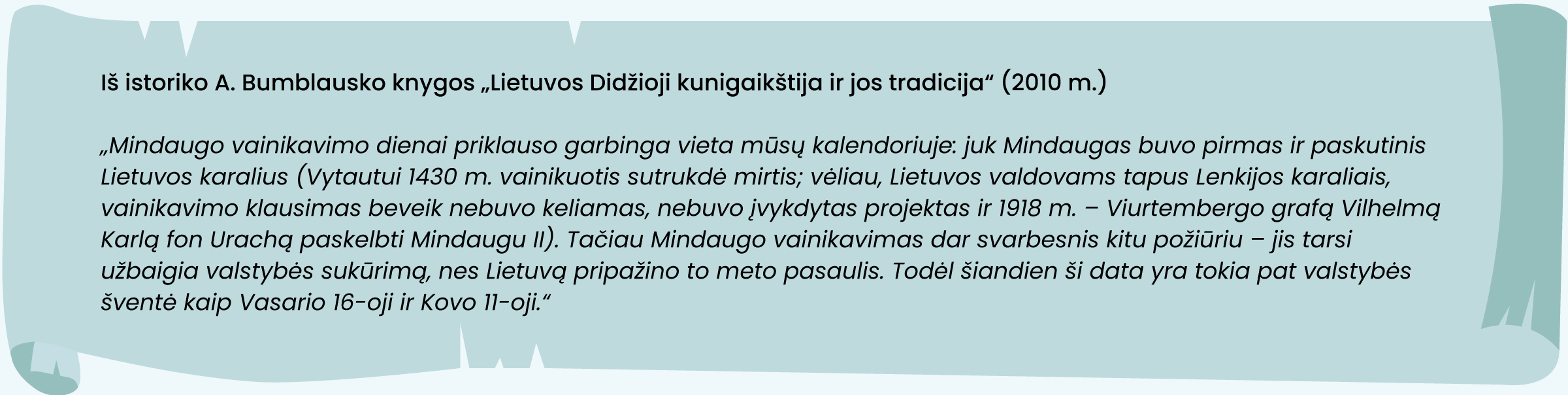 Iš istoriko A. Bumblausko knygos „Lietuvos Didžioji kunigaikštija ir jos tradicija“ (2010 m.)
„Mindaugo vainikavimo dienai priklauso garbinga vieta mūsų kalendoriuje: juk Mindaugas buvo pirmas ir paskutinis Lietuvos karalius (Vytautui 1430 m. vainikuotis sutrukdė mirtis; vėliau, Lietuvos valdovams tapus Lenkijos karaliais, vainikavimo klausimas beveik nebuvo keliamas, nebuvo įvykdytas projektas ir 1918 m. – Viurtembergo grafą Vilhelmą Karlą fon Urachą paskelbti Mindaugu II). Tačiau Mindaugo vainikavimas dar svarbesnis kitu požiūriu – jis tarsi užbaigia valstybės sukūrimą, nes Lietuvą pripažino to meto pasaulis. Todėl šiandien ši data yra tokia pat valstybės šventė kaip Vasario 16-oji ir Kovo 11-oji.“
