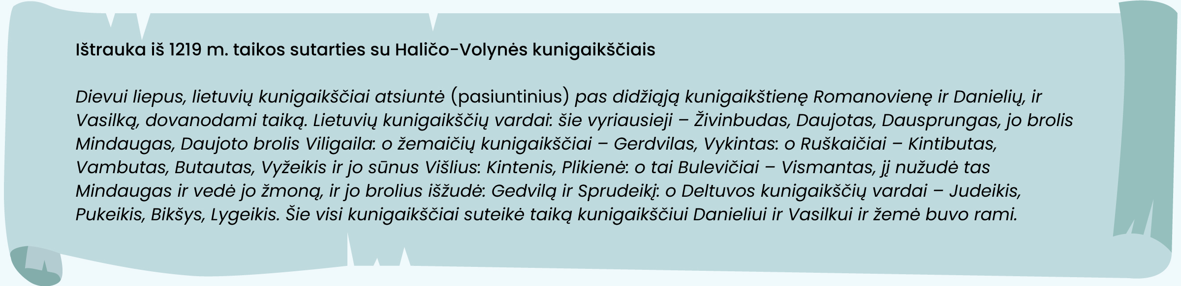 Ištrauka iš 1219 m. taikos sutarties su Haličo-Volynės kunigaikščiais

„Dievui liepus, lietuvių kunigaikščiai atsiuntė [pasiuntinius] pas didžiąją kunigaikštienę Romanovienę ir Danielių, ir Vasilką, dovanodami taiką. Lietuvių kunigaikščių vardai: šie vyriausieji – Živinbudas, Daujotas, Dausprungas, jo brolis Mindaugas,  Daujoto brolis Viligaila: o žemaičių kunigaikščiai – Gerdvilas, Vykintas: o Ruškaičiai – Kintibutas, Vambutas, Butautas, Vyžeikis ir jo sūnus Višlius: Kintenis, Plikienė: o tai Bulevičiai – Vismantas, jį nužudė tas Mindaugas ir vedė jo žmoną, ir jo brolius išžudė: Gedvilą ir Sprudeikį: o Deltuvos kunigaikščių vardai – Judeikis, Pukeikis, Bikšys, Lygeikis. Šie visi kunigaikščiai suteikė taiką kunigaikščiui Danieliui ir Vasilkui ir žemė buvo rami.“