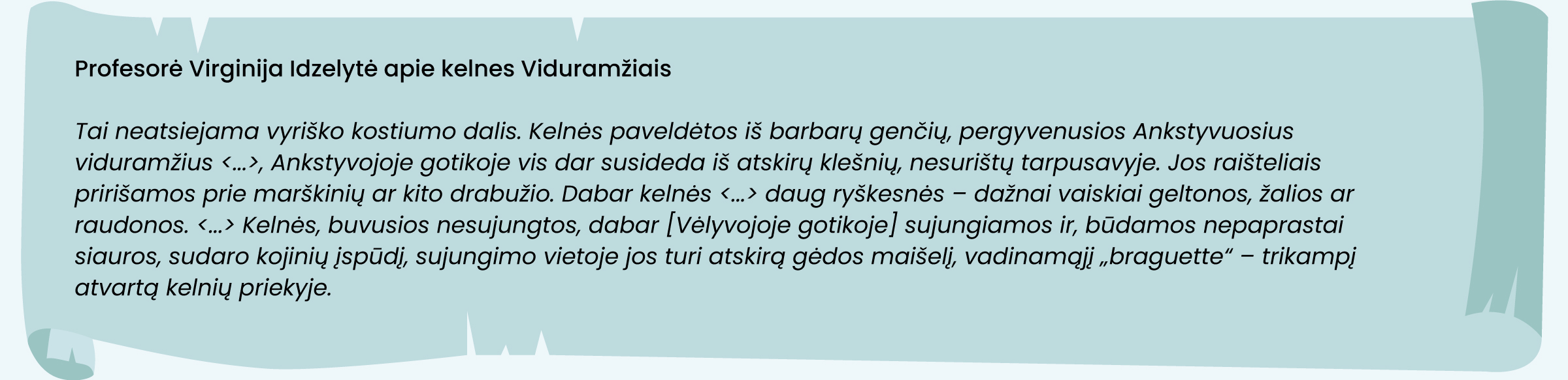 Virginija Idzelytė apie kelnes Viduramžiais
Tai neatsiejama vyriško kostiumo dalis. Kelnės paveldėtos iš barbarų genčių, pergyvenusios Ankstyvuosius viduramžius <...>, Ankstyvojoje gotikoje vis dar susideda iš atskirų klešnių, nesurištų tarpusavyje. Jos raišteliais pririšamos prie marškinių ar kito drabužio. Dabar kelnės <...> daug ryškesnės – dažnai vaiskiai geltonos, žalios ar raudonos. <...> Kelnės, buvusios nesujungtos, dabar  [Vėlyvojoje gotikoje] sujungiamos ir, būdamos nepaprastai siauros, sudaro kojinių įspūdį, sujungimo vietoje jos turi atskirą gėdos maišelį, vadinamąjį „braguette“ – trikampį atvartą kelnių priekyje.
