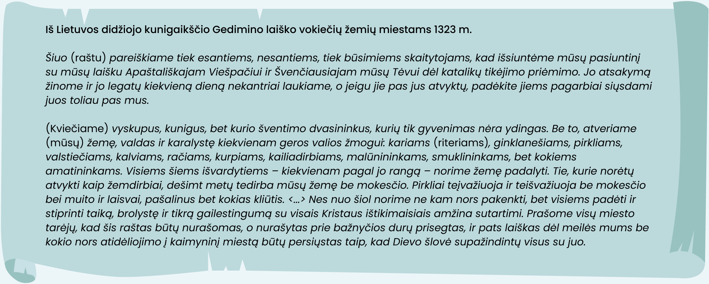 Iš Lietuvos didžiojo kunigaikščio Gedimino laiško vokiečių žemių miestams 1323 m. 
Šiuo (raštu) pareiškiame tiek esantiems, nesantiems, tiek būsimiems skaitytojams, kad išsiuntėme mūsų pasiuntinį su mūsų laišku Apaštališkajam Viešpačiui ir Švenčiausiajam mūsų Tėvui dėl katalikų tikėjimo priėmimo. Jo atsakymą žinome ir jo legatų kiekvieną dieną nekantriai laukiame, o jeigu jie pas jus atvyktų, padėkite jiems pagarbiai siųsdami juos toliau pas mus. 
(Kviečiame) vyskupus, kunigus, bet kurio šventimo dvasininkus, kurių tik gyvenimas nėra ydingas. Be to, atveriame (mūsų) žemę, valdas ir karalystę kiekvienam geros valios žmogui: kariams (riteriams), ginklanešiams, pirkliams, valstiečiams, kalviams, račiams, kurpiams, kailiadirbiams, malūnininkams, smuklininkams, bet kokiems amatininkams. Visiems šiems išvardytiems – kiekvienam pagal jo rangą – norime žemę padalyti. Tie, kurie norėtų atvykti kaip žemdirbiai, dešimt metų tedirba mūsų žemę be mokesčio. Pirkliai teįvažiuoja ir teišvažiuoja be mokesčio bei muito ir laisvai, pašalinus bet kokias kliūtis. (...) Nes nuo šiol norime ne kam nors pakenkti, bet visiems padėti ir stiprinti taiką, brolystę ir tikrą gailestingumą su visais Kristaus ištikimaisiais amžina sutartimi. Prašome visų miesto tarėjų, kad šis raštas būtų nurašomas, o nurašytas prie bažnyčios durų prisegtas, ir pats laiškas dėl meilės mums be kokio nors atidėliojimo į kaimyninį miestą būtų persiųstas taip, kad Dievo šlovė supažindintų visus su juo.