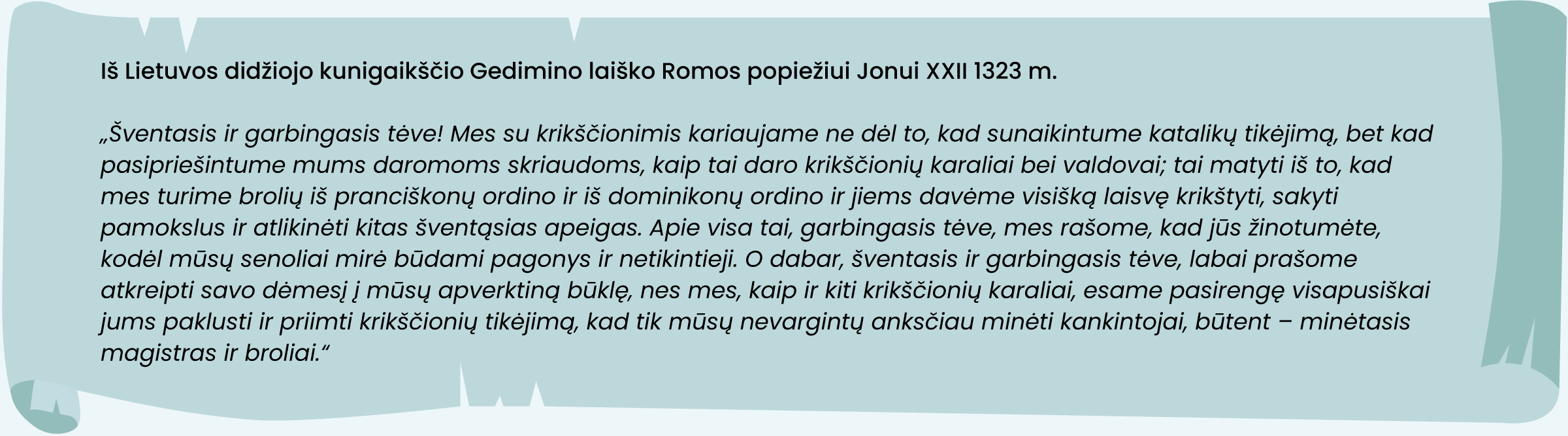 Iš Lietuvos didžiojo kunigaikščio Gedimino laiško Romos popiežiui Jonui XXII 1323 m. 
„Šventasis ir garbingasis tėve! Mes su krikščionimis kariaujame ne dėl to, kad sunaikintume katalikų tikėjimą, bet kad pasipriešintume mums daromoms skriaudoms, kaip tai daro krikščionių karaliai bei valdovai; tai matyti iš to, kad mes turime brolių iš pranciškonų ordino ir iš dominikonų ordino ir jiems davėme visišką laisvę krikštyti, sakyti pamokslus ir atlikinėti kitas šventąsias apeigas. Apie visa tai, garbingasis tėve, mes rašome, kad jūs žinotumėte, kodėl mūsų senoliai mirė būdami pagonys ir netikintieji. O dabar, šventasis ir garbingasis tėve, labai prašome atkreipti savo dėmesį į mūsų apverktiną būklę, nes mes, kaip ir kiti krikščionių karaliai, esame pasirengę visapusiškai jums paklusti ir priimti krikščionių tikėjimą, kad tik mūsų nevargintų anksčiau minėti kankintojai, būtent – minėtasis magistras ir broliai.“

