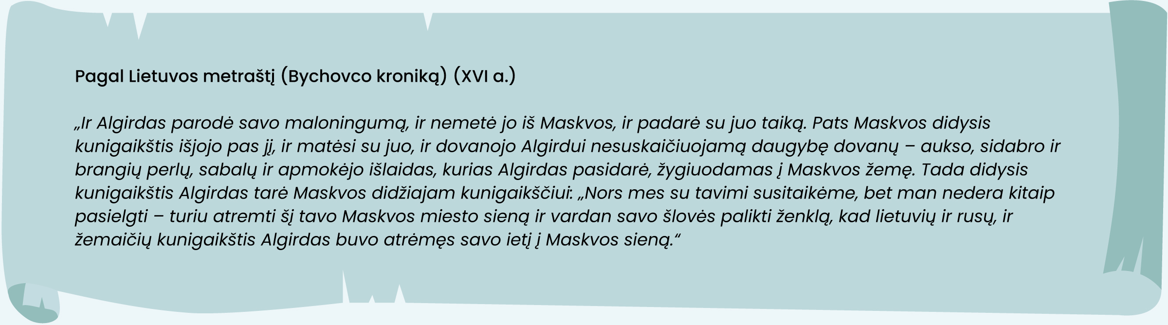 Pagal Lietuvos metraštį (Bychovco kroniką) (XVI a.)
„Ir Algirdas parodė savo maloningumą, ir nemetė jo iš Maskvos, ir padarė su juo taiką. Pats Maskvos didysis kunigaikštis išjojo pas jį, ir matėsi su juo, ir dovanojo Algirdui nesuskaičiuojamą daugybę dovanų – aukso, sidabro ir brangių perlų, sabalų ir apmokėjo išlaidas, kurias Algirdas pasidarė, žygiuodamas į Maskvos žemę. Tada didysis kunigaikštis Algirdas tarė Maskvos didžiajam kunigaikščiui: „Nors mes su tavimi susitaikėme, bet man nedera kitaip pasielgti – turiu atremti šį tavo Maskvos miesto sieną ir vardan savo šlovės palikti ženklą, kad lietuvių ir rusų, ir žemaičių kunigaikštis Algirdas buvo atrėmęs savo ietį į Maskvos sieną.“
