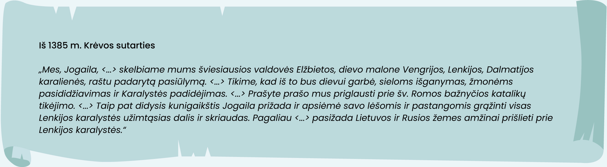 Iš 1385 m. Krėvos sutarties
„Mes, Jogaila, (...) skelbiame mums šviesiausios valdovės Elžbietos, dievo malone Vengrijos, Lenkijos, Dalmatijos karalienės, raštu padarytą pasiūlymą. (...) Tikime, kad iš to bus dievui garbė, sieloms išganymas, žmonėms pasididžiavimas ir Karalystės padidėjimas. (...) prašyte prašo mus priglausti prie šv. Romos bažnyčios katalikų tikėjimo. (...) Taip pat didysis kunigaikštis Jogaila prižada ir apsiėmė savo lėšomis ir pastangomis grąžinti visas Lenkijos karalystės užimtąsias dalis ir skriaudas. Pagaliau (...) pasižada Lietuvos ir Rusios žemes amžinai prišlieti prie Lenkijos karalystės.“ 
