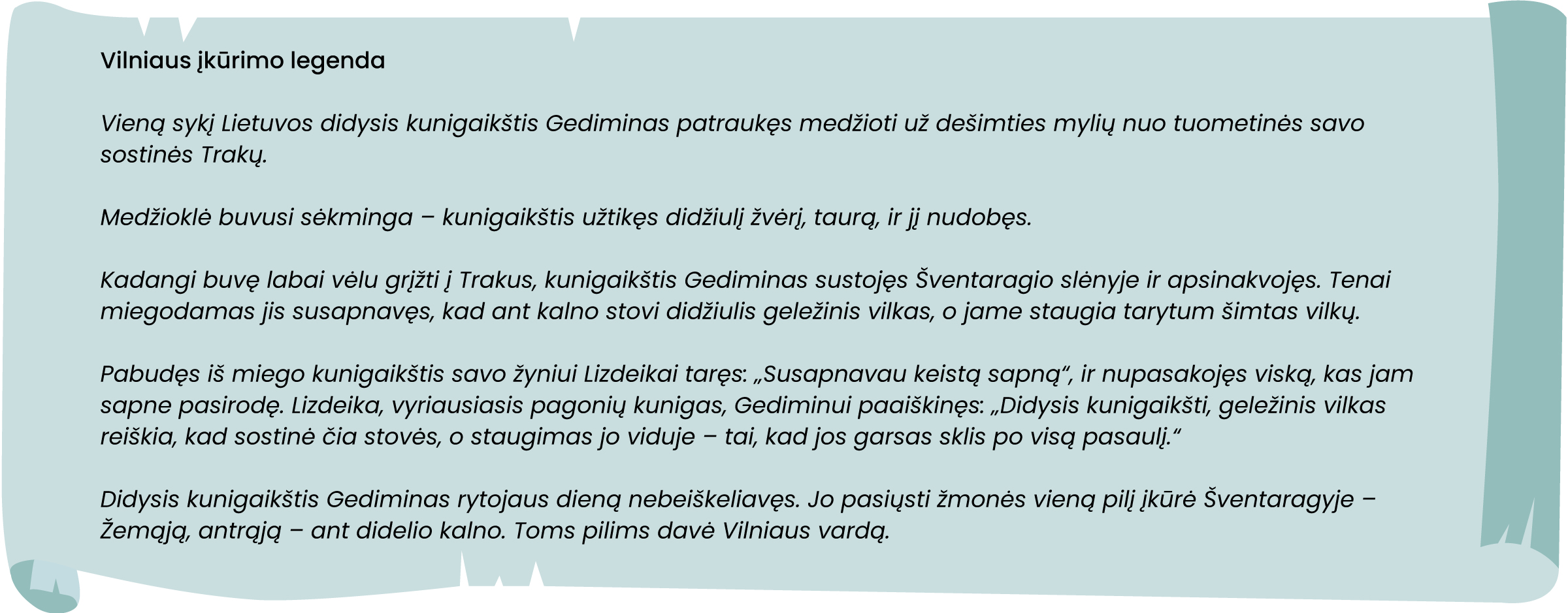 Vieną sykį Lietuvos didysis kunigaikštis Gediminas patraukęs medžioti už dešimties mylių nuo tuometinės savo sostinės Trakų.
Medžioklė buvusi sėkminga – kunigaikštis užtikęs didžiulį žvėrį, taurą, ir jį nudobęs.
Kadangi buvę labai vėlu grįžti į Trakus, kunigaikštis Gediminas sustojęs Šventaragio slėnyje ir apsinakvojęs. Tenai miegodamas jis susapnavęs, kad ant kalno stovi didžiulis geležinis vilkas, o jame staugia tarytum šimtas vilkų.
Pabudęs iš miego kunigaikštis savo žyniui Lizdeikai taręs: „Susapnavau keistą sapną“, ir nupasakojęs viską, kas jam sapne pasirodę. Lizdeika, vyriausiasis pagonių kunigas, Gediminui paaiškinęs: „Didysis kunigaikšti, geležinis vilkas reiškia, kad sostinė čia stovės, o staugimas jo viduje – tai, kad jos garsas sklis po visą pasaulį.“
Didysis kunigaikštis Gediminas rytojaus dieną nebeiškeliavęs. Jo pasiųsti žmonės vieną pilį įkūrė Šventaragyje – Žemąją, antrąją – ant didelio kalno. Toms pilims davė Vilniaus vardą.