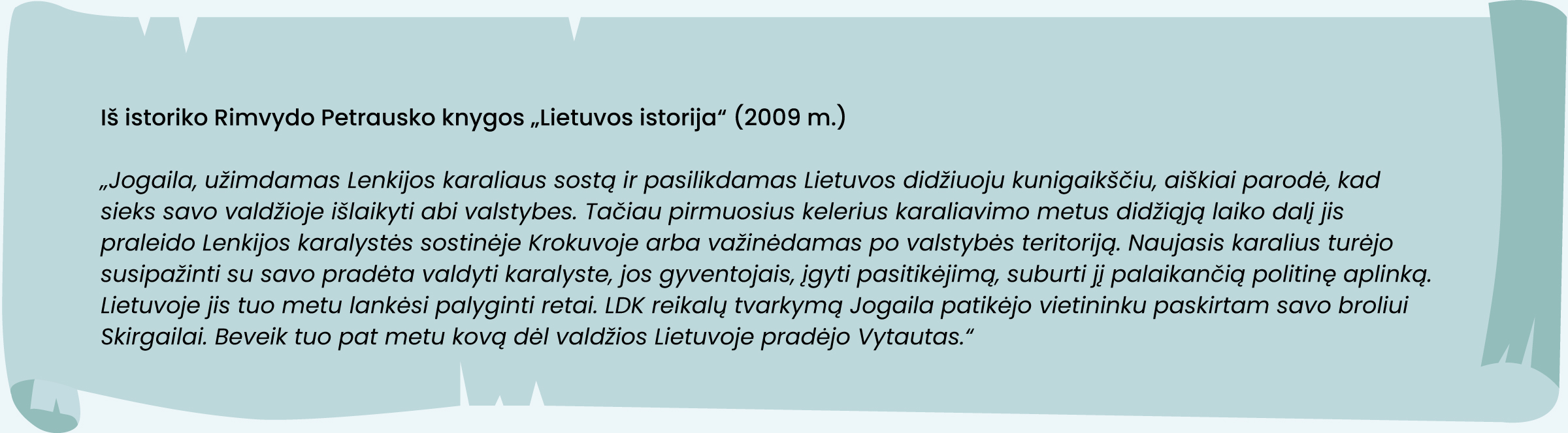 Iš istoriko Rimvydo Petrausko knygos „Lietuvos istorija“ (2009 m.)
„Jogaila, užimdamas Lenkijos karaliaus sostą ir pasilikdamas Lietuvos didžiuoju kunigaikščiu, aiškiai parodė, kad sieks savo valdžioje išlaikyti abi valstybes. Tačiau pirmuosius kelerius karaliavimo metus didžiąją laiko dalį jis praleido Lenkijos karalystės sostinėje Krokuvoje arba važinėdamas po valstybės teritoriją. Naujasis karalius turėjo susipažinti su savo pradėta valdyti karalyste, jos gyventojais, įgyti pasitikėjimą, suburti jį palaikančią politinę aplinką. Lietuvoje jis tuo metu lankėsi palyginti retai. LDK reikalų tvarkymą Jogaila patikėjo vietininku paskirtam savo broliui Skirgailai. Beveik tuo pat metu kovą dėl valdžios Lietuvoje pradėjo Vytautas.“
