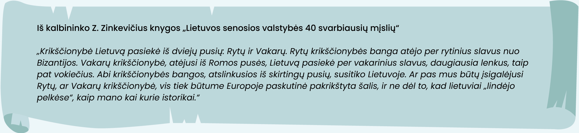 Iš kalbininko Z. Zinkevičius knygos „Lietuvos senosios valstybės 40 svarbiausių mįslių“  
„Krikščionybė Lietuvą pasiekė iš dviejų pusių: Rytų ir Vakarų. Rytų krikščionybės banga atėjo per rytinius slavus nuo Bizantijos. Vakarų krikščionybė, atėjusi iš Romos pusės, Lietuvą pasiekė per vakarinius slavus, daugiausia lenkus, taip pat vokiečius. Abi krikščionybės bangos, atslinkusios iš skirtingų pusių, susitiko Lietuvoje. Ar pas mus būtų įsigalėjusi Rytų, ar Vakarų krikščionybė, vis tiek būtume Europoje paskutinė pakrikštyta šalis, ir ne dėl to, kad lietuviai „lindėjo pelkėse“, kaip mano kai kurie istorikai.“
