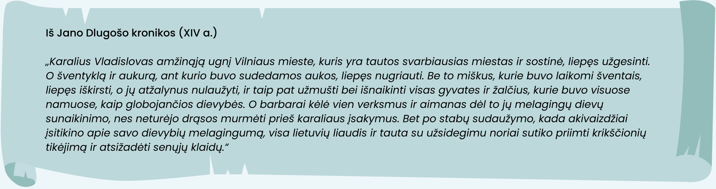 Iš Jano Dlugošo kronikos (XIV a.)
„Karalius Vladislovas amžinąją ugnį Vilniaus mieste, kuris yra tautos svarbiausias miestas ir sostinė, liepęs užgesinti. O šventyklą ir aukurą, ant kurio buvo sudedamos aukos, liepęs nugriauti. Be to miškus, kurie buvo laikomi šventais, liepęs iškirsti, o jų atžalynus nulaužyti, ir taip pat užmušti bei išnaikinti visas gyvates ir žalčius, kurie buvo visuose namuose, kaip globojančios dievybės. O barbarai kėlė vien verksmus ir aimanas dėl to jų melagingų dievų sunaikinimo, nes neturėjo drąsos murmėti prieš karaliaus įsakymus. Bet po stabų sudaužymo, kada akivaizdžiai įsitikino apie savo dievybių melagingumą, visa lietuvių liaudis ir tauta su užsidegimu noriai sutiko priimti krikščionių tikėjimą ir atsižadėti senųjų klaidų.“
