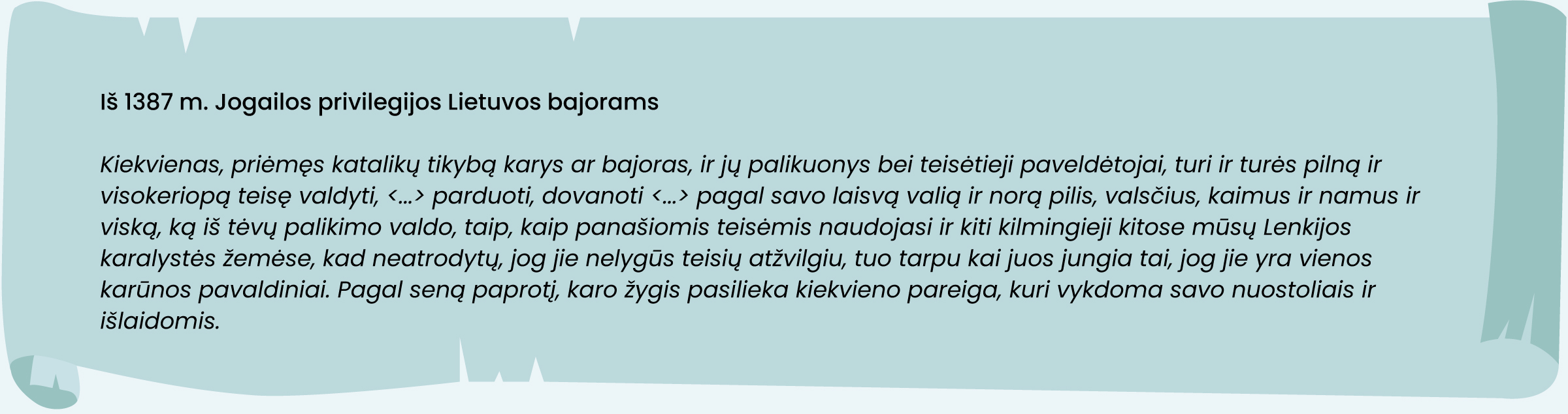 Iš 1387 m. Jogailos privilegijos Lietuvos bajorams
„Kiekvienas, priėmęs katalikų tikybą karys ar bajoras, ir jų palikuonys bei teisėtieji paveldėtojai, turi ir turės pilną ir visokeriopą teisę valdyti, (…) parduoti, dovanoti (…) pagal savo laisvą valią ir norą pilis, valsčius, kaimus ir namus ir viską, ką iš tėvų palikimo valdo, taip, kaip panašiomis teisėmis naudojasi ir kiti kilmingieji kitose mūsų Lenkijos karalystės žemėse, kad neatrodytų, jog jie nelygūs teisių atžvilgiu, tuo tarpu kai juos jungia tai, jog jie yra vienos karūnos pavaldiniai. Pagal seną paprotį karo žygis pasilieka kiekvieno pareiga, kuri vykdoma savo nuostoliais ir išlaidomis.“