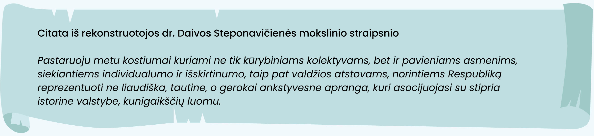 Citata iš rekonstruotojos dr. Daivos Steponavičienės mokslinio straipsnio
„Pastaruoju metu kostiumai kuriami ne tik kūrybiniams kolektyvams, bet ir pavieniams asmenims, siekiantiems individualumo ir išskirtinumo, taip pat valdžios atstovams, norintiems Respubliką reprezentuoti ne liaudiška, tautine, o gerokai ankstyvesne apranga, kuri asocijuojasi su stipria istorine valstybe, kunigaikščių luomu.“ 