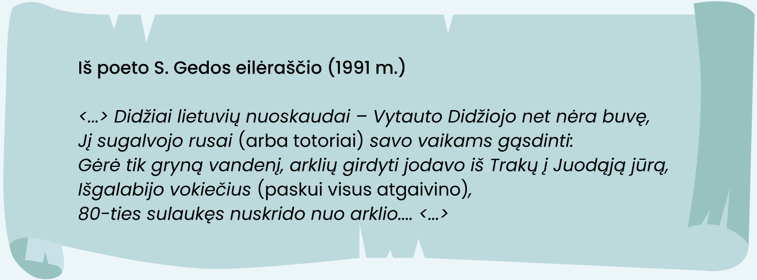 Iš poeto S. Gedos eilėraščio (1991 m.)

<...> Didžiai lietuvių nuoskaudai – Vytauto Didžiojo net nėra buvę,
Jį sugalvojo rusai (arba totoriai) savo vaikams gąsdinti:
Gėrė tik gryną vandenį, arklių girdyti jodavo iš Trakų į Juodąją jūrą,
Išgalabijo vokiečius (paskui visus atgaivino),
80-ties sulaukęs nuskrido nuo arklio.... <...>