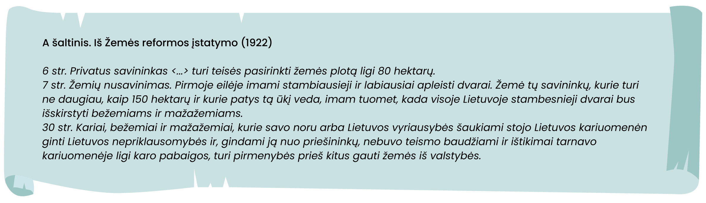 A šaltinis 
Iš Žemės reformos įstatymo (1922)

6 str. Privatus savininkas <...> turi teisės pasirinkti žemės plotą ligi 80 hektarų.
7 str. Žemių nusavinimas. Pirmoje eilėje imami stambiausieji ir labiausiai apleisti dvarai. Žemė tų savininkų, kurie turi ne daugiau, kaip 150 hektarų ir kurie patys tą ūkį veda, imam tuomet, kada visoje Lietuvoje stambesnieji dvarai bus išskirstyti bežemiams ir mažažemiams.
30 str. Kariai, bežemiai ir mažažemiai, kurie savo noru arba Lietuvos vyriausybės šaukiami stojo Lietuvos kariuomenėn ginti Lietuvos nepriklausomybės ir, gindami ją nuo priešininkų, nebuvo teismo baudžiami ir ištikimai tarnavo kariuomenėje ligi karo pabaigos, turi pirmenybės prieš kitus gauti žemės iš valstybės.