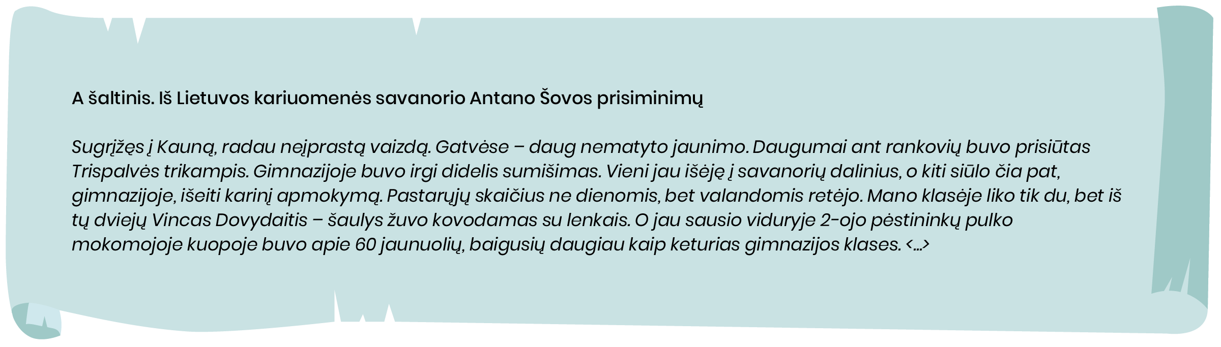 A šaltinis. Iš Lietuvos kariuomenės savanorio Antano Šovos prisiminimų

Sugrįžęs į Kauną, radau neįprastą vaizdą. Gatvėse – daug nematyto jaunimo. Daugumai ant rankovių buvo prisiūtas Trispalvės trikampis. Gimnazijoje buvo irgi didelis sumišimas. Vieni jau išėję į savanorių dalinius, o kiti siūlo čia pat, gimnazijoje, išeiti karinį apmokymą. Pastarųjų skaičius ne dienomis, bet valandomis retėjo. Mano klasėje liko tik du, bet iš tų dviejų Vincas Dovydaitis - šaulys žuvo kovodamas su lenkais. O jau sausio viduryje 2-ojo pėstininkų pulko mokomojoje kuopoje buvo apie 60 jaunuolių, baigusių daugiau kaip keturias gimnazijos klases.
