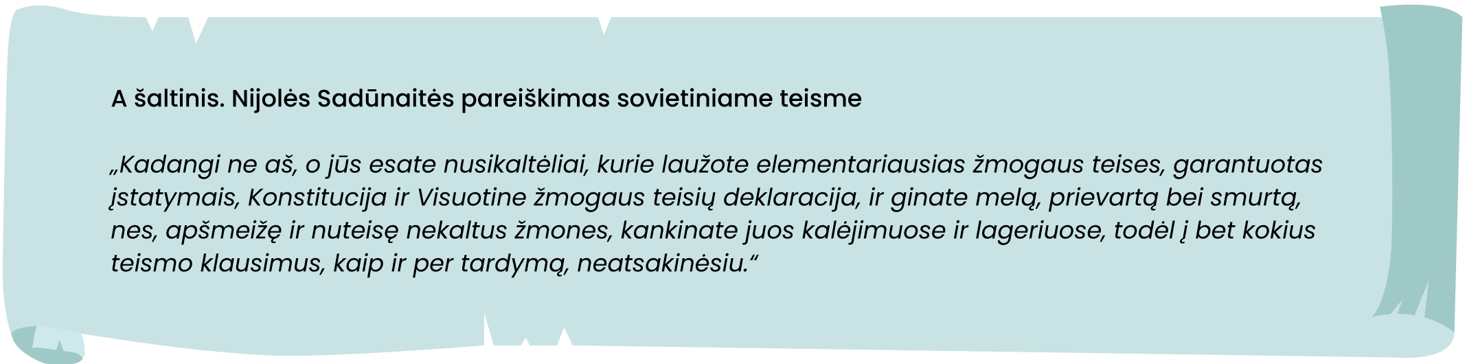 A šaltinis. Nijolės Sadūnaitės pareiškimas sovietiniame teisme

„Kadangi ne aš, o jūs esate nusikaltėliai, kurie laužote elementariausias žmogaus teises, garantuotas
įstatymais, Konstitucija ir Visuotine žmogaus teisių deklaracija, ir ginate melą, prievartą bei smurtą,
nes, apšmeižę ir nuteisę nekaltus žmones, kankinate juos kalėjimuose ir lageriuose, todėl į bet kokius
teismo klausimus, kaip ir per tardymą, neatsakinėsiu."