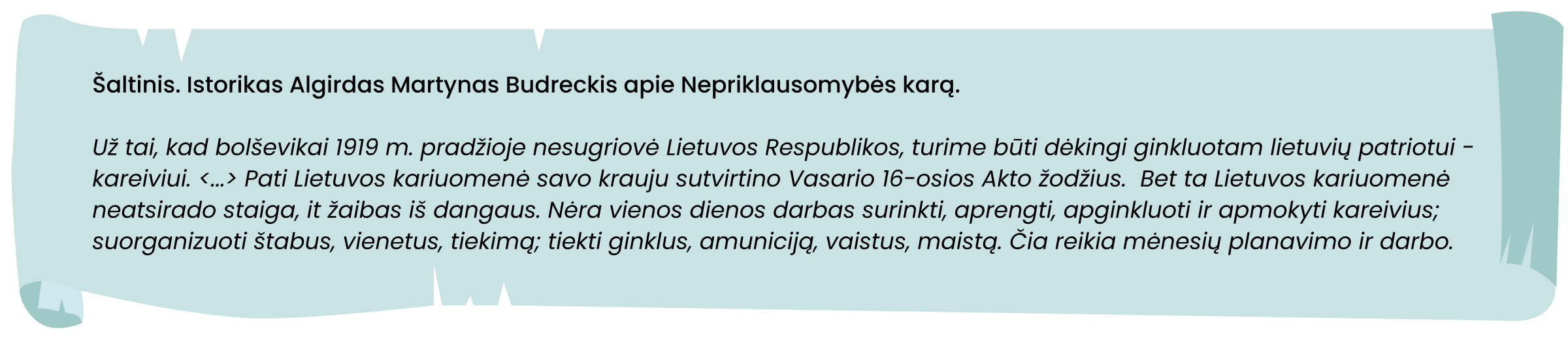 Šaltinis. Istorikas Algirdas Martynas Budreckis apie Nepriklausomybės karą

Už tai, kad bolševikai 1919 m. pradžioje nesugriovė Lietuvos Respublikos, turime būti dėkingi ginkluotam lietuvių patriotui - kareiviui. <...> Pati Lietuvos kariuomenė savo krauju sutvirtino Vasario 16-osios akto žodžius.  Bet ta Lietuvos kariuomenė neatsirado staiga, it žaibas iš dangaus. Nėra vienos dienos darbas surinkti, aprengti, apginkluoti ir apmokyti kareivius; suorganizuoti štabus, vienetus, tiekimą; tiekti ginklus, amuniciją, vaistus, maistą. Čia reikia mėnesių planavimo ir darbo. 