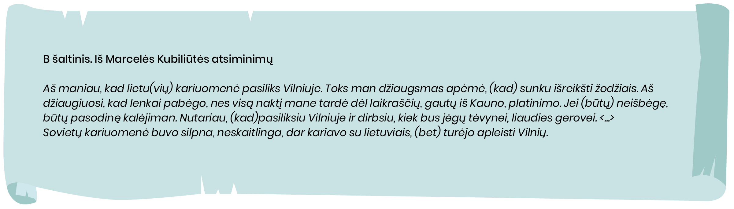 B šaltinis. Iš Marcelės Kubiliūtės atsiminimų


Aš maniau, kad lietu[vių] kariuomenė pasiliks Vilniuje. Toks man džiaugsmas apėmė, [kad] sunku išreikšti žodžiais. Aš džiaugiuosi, kad lenkai pabėgo, nes visą naktį mane tardė dėl laikraščių gautų iš Kauno, platinimo. Jei [būtų] neišbėgę, būtų pasodinę kalėjiman. Nutariau, [kad] pasiliksiu Vilniuje ir dirbsiu kiek bus jėgų tėvynei, liaudies gerovei. <...>
Sovietų kariuomenė buvo silpna, neskaitlinga, dar kariavo su lietuviais, [bet] turėjo apleisti Vilnių.