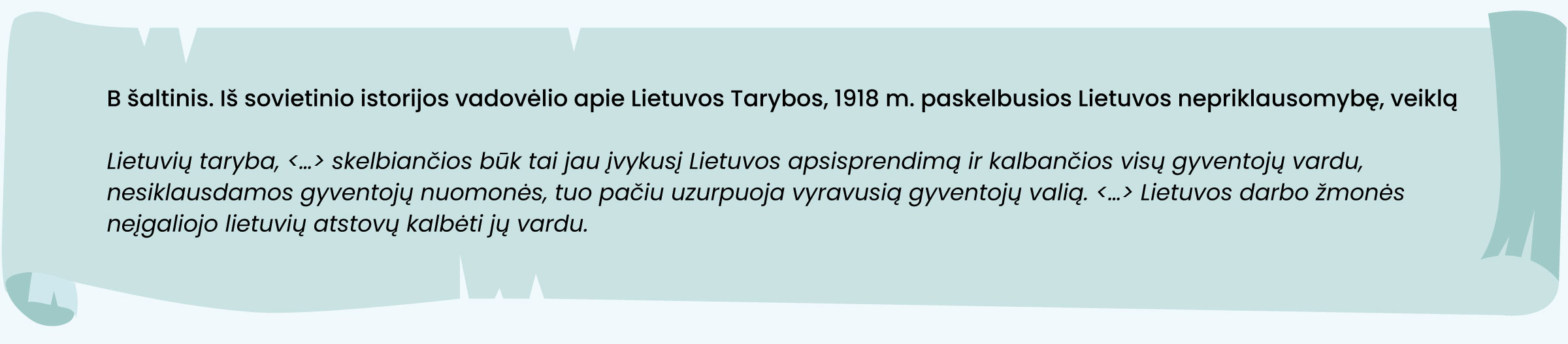 B šaltinis. Iš sovietinio istorijos vadovėlio apie Lietuvos Tarybos, 1918 m. paskelbusios Lietuvos nepriklausomybę, veiklą

Lietuvių taryba, <...> skelbiančios būk tai jau įvykusį Lietuvos apsisprendimą ir kalbančios visų gyventojų vardu, nesiklausdamos gyventojų nuomonės, tuo pačiu uzurpuoja vyravusią gyventojų valią. <...> Lietuvos darbo žmonės neįgaliojo lietuvių atstovų kalbėti jų vardu.