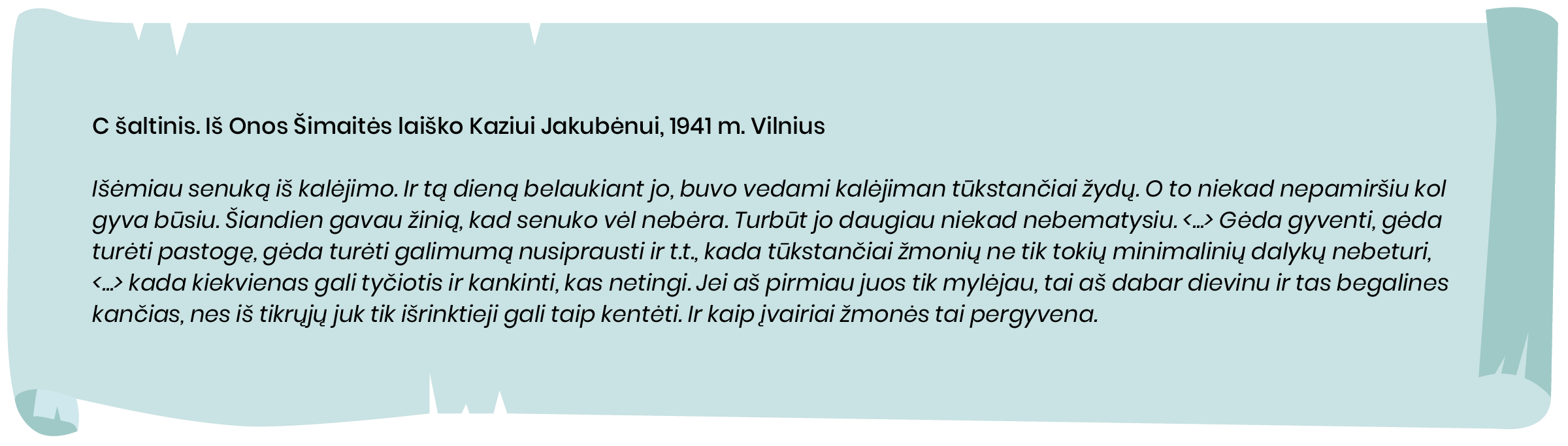 C šaltinis. Iš Onos Šimaitės laiško Kaziui Jakubėnui, 1941 m. Vilnius

Išėmiau senuką iš kalėjimo. Ir tą dieną belaukiant jo, buvo vedami kalėjiman tūkstančiai žydų. O to niekad nepamiršiu kol gyva būsiu. Šiandien gavau žinią, kad senuko vėl nebėra. Turbūt jo daugiau niekad nebematysiu. <...> Gėda gyventi, gėda turėti pastogę, gėda turėti galimumą nusiprausti ir t.t., kada tūkstančiai žmonių ne tik tokių minimalinių dalykų nebeturi,  <...> kada kiekvienas gali tyčiotis ir kankinti, kas netingi. Jei aš pirmiau juos tik mylėjau, tai aš dabar dievinu ir tas begalines kančias, nes iš tikrųjų juk tik išrinktieji gali taip kentėti. Ir kaip įvairiai žmonės tai pergyvena.