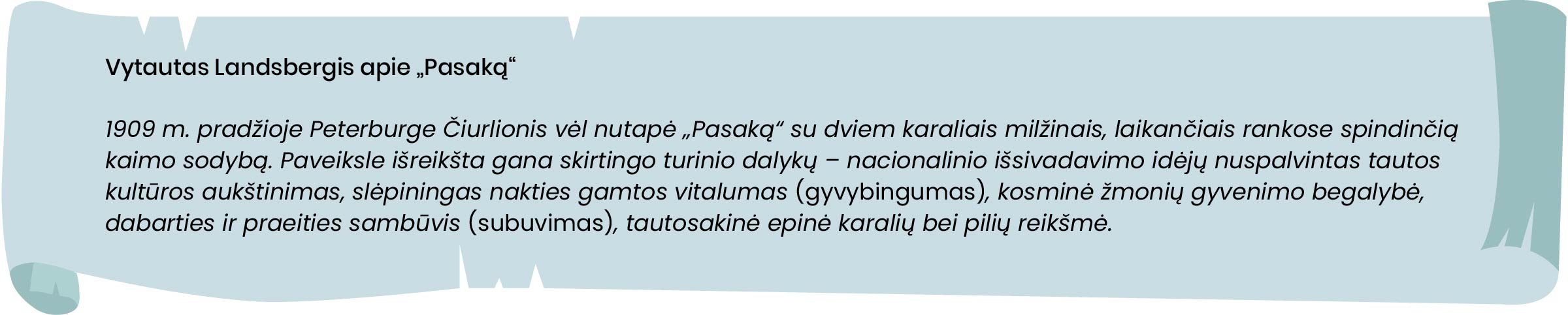 Vytautas Landsbergis apie „Pasaką“.
1909 m. pradžioje Peterburge Čiurlionis vėl nutapė „Pasaką“ su dviem karaliais milžinais, laikančiais rankose spindinčią kaimo sodybą. Paveiksle išreikšta gana skirtingo turinio dalykų – nacionalinio išsivadavimo idėjų nuspalvintas tautos kultūros aukštinimas, slėpiningas nakties gamtos vitalumas [gyvybingumas], kosminė žmonių gyvenimo begalybė, dabarties ir praeities sambūvis [subuvimas], tautosakinė epinė karalių bei pilių reikšmė. 