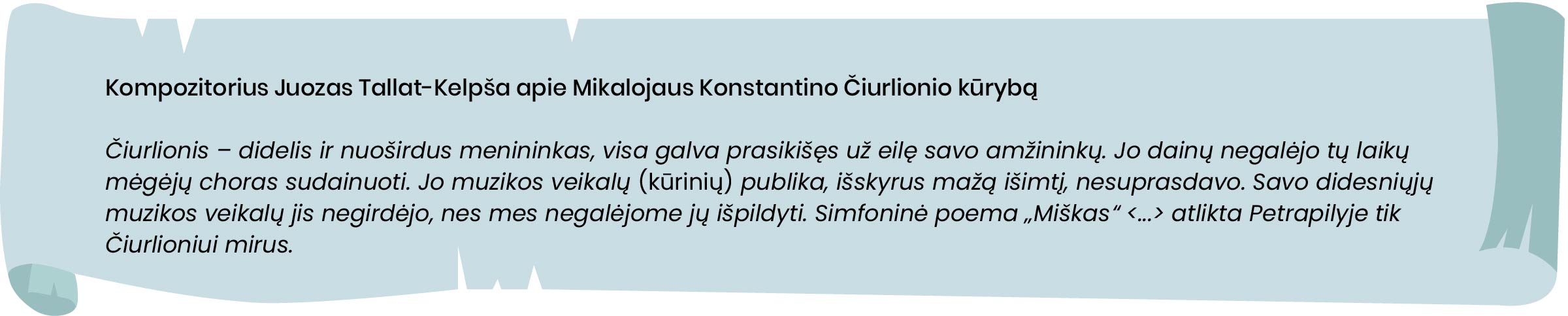 Kompozitorius Juozas Tallat Kelpša apie Mikalojaus Konstantino Čiurlionio kūrybą.
Čiurlionis – didelis ir nuoširdus menininkas, visa galva prasikišęs už eilę savo amžininkų. Jo dainų negalėjo tų laikų mėgėjų choras sudainuoti. Jo muzikos veikalų [kūrinių] publika, išskyrus mažą išimtį, nesuprasdavo. Savo didesniųjų muzikos veikalų jis negirdėjo, nes mes negalėjome jų išpildyti. Simfoninė poema „Miškas“ <...> atlikta Petrapilyje tik Čiurlioniui mirus.