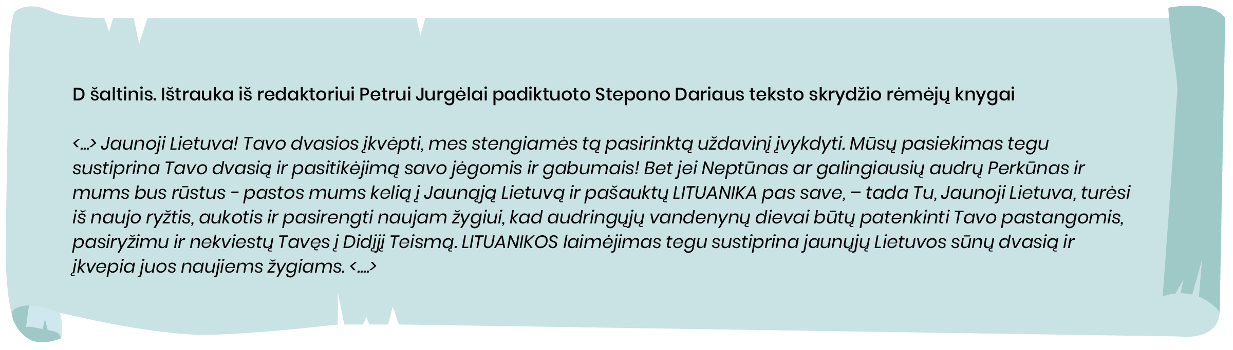 D šaltinis. Ištrauka iš redaktoriui Petrui Jurgėlai padiktuoto Stepono Dariaus teksto skrydžio rėmėjų knygai

<...> Jaunoji Lietuva! Tavo dvasios įkvėpti, mes stengiamės tą pasirinktą uždavinį įvykdyti. Mūsų pasiekimas tegu sustiprina Tavo dvasią ir pasitikėjimą savo jėgomis ir gabumais! Bet jei Neptūnas ar galingiausių audrų Perkūnas ir mums bus rūstus - pastos mums kelią į Jaunąją Lietuvą ir pašauktų LITUANIKA pas save, - tada Tu, Jaunoji Lietuva, turėsi iš naujo ryžtis, aukotis ir pasirengti naujam žygiui, kad audringųjų vandenynų dievai būtų patenkinti Tavo pastangomis, pasiryžimu ir nekviestų Tavęs į Didįjį Teismą”.
LITUANIKOS laimėjimas tegu sustiprina jaunųjų Lietuvos sūnų dvasią ir įkvepia juos naujiems žygiams. <....>
