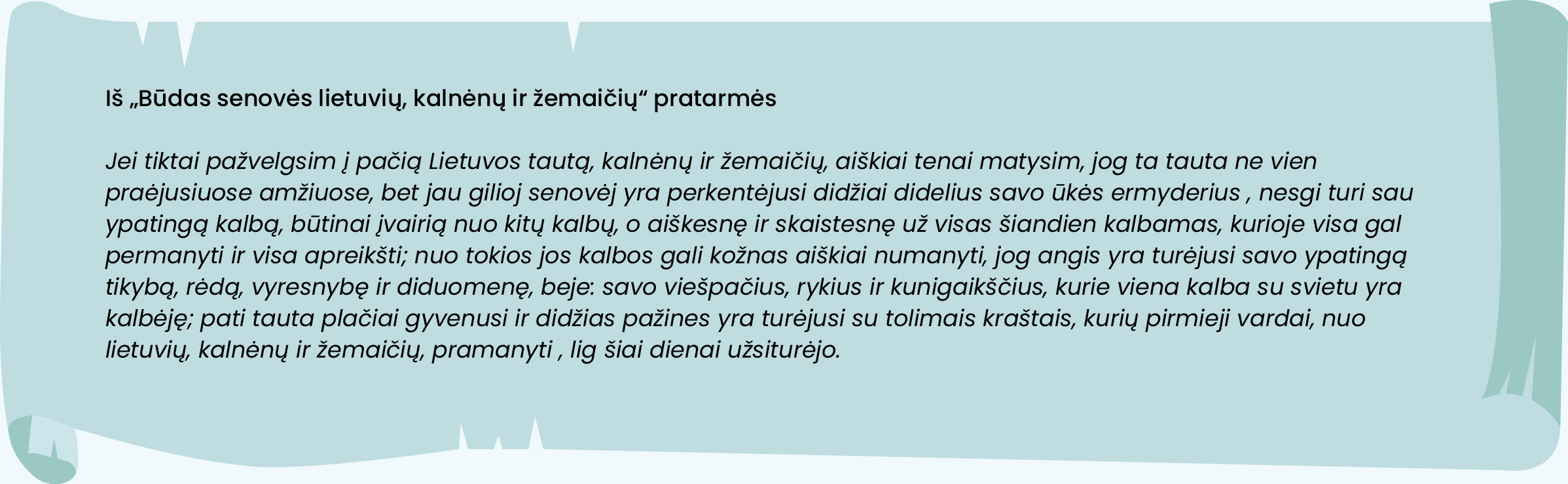 Iš „Būdas senovės lietuvių, kalnėnų ir žemaičių“ pratarmės

Jei tiktai pažvelgsim į pačią Lietuvos tautą, kalnėnų ir žemaičių, aiškiai tenai matysim, jog ta tauta ne vien praėjusiuose amžiuose, bet jau gilioj senovėj yra perkentėjusi didžiai didelius savo ūkės ermyderius , nesgi turi sau ypatingą kalbą, būtinai įvairią nuo kitų kalbų, o aiškesnę ir skaistesnę už visas šiandien kalbamas, kurioje visa gal permanyti ir visa apreikšti; nuo tokios jos kalbos gali kožnas aiškiai numanyti, jog angis yra turėjusi savo ypatingą tikybą, rėdą, vyresnybę ir diduomenę, beje: savo viešpačius, rykius ir kunigaikščius, kurie viena kalba su svietu yra kalbėję; pati tauta plačiai gyvenusi ir didžias pažines yra turėjusi su tolimais kraštais, kurių pirmieji vardai, nuo lietuvių, kalnėnų ir žemaičių, pramanyti , lig šiai dienai užsiturėjo.
