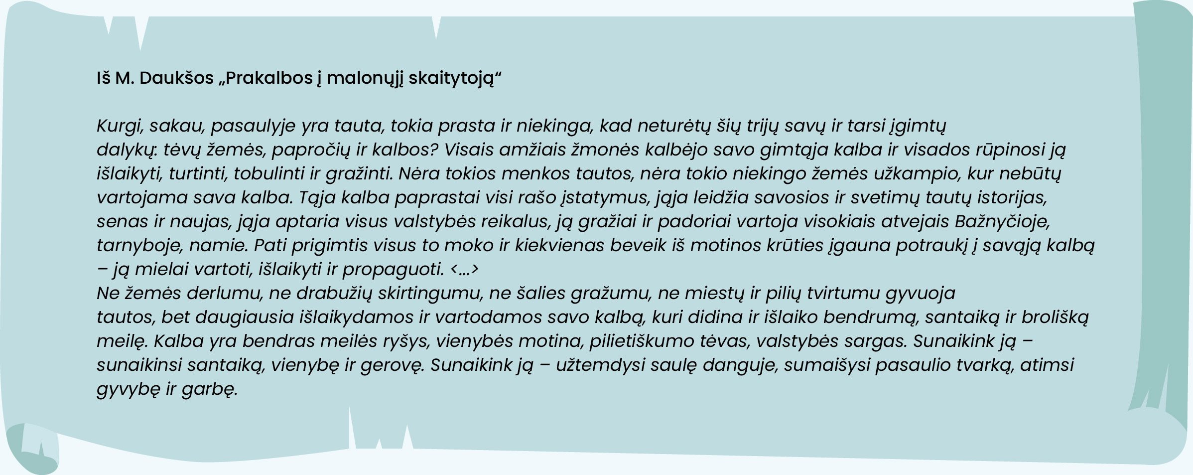 Iš M. Daukšos „Prakalbos į malonųjį skaitytoją“
Kurgi, sakau, pasaulyje yra tauta, tokia prasta ir niekinga, kad neturėtų šių trijų savų ir tarsi įgimtų
dalykų: tėvų žemės, papročių ir kalbos? Visais amžiais žmonės kalbėjo savo gimtąja kalba ir visados rūpinosi ją išlaikyti, turtinti, tobulinti ir gražinti. Nėra tokios menkos tautos, nėra tokio niekingo žemės užkampio, kur nebūtų vartojama sava kalba. Tąja kalba paprastai visi rašo įstatymus, jąja leidžia savosios ir svetimų tautų istorijas, senas ir naujas, jąja aptaria visus valstybės reikalus, ją gražiai ir padoriai vartoja visokiais atvejais Bažnyčioje, tarnyboje, namie. Pati prigimtis visus to moko ir kiekvienas beveik iš motinos krūties įgauna potraukį į savąją kalbą – ją mielai vartoti, išlaikyti ir propaguoti. <...>
Ne žemės derlumu, ne drabužių skirtingumu, ne šalies gražumu, ne miestų ir pilių tvirtumu gyvuoja
tautos, bet daugiausia išlaikydamos ir vartodamos savo kalbą, kuri didina ir išlaiko bendrumą, santaiką ir brolišką meilę. Kalba yra bendras meilės ryšys, vienybės motina, pilietiškumo tėvas, valstybės sargas. Sunaikink ją – sunaikinsi santaiką, vienybę ir gerovę. Sunaikink ją – užtemdysi saulę danguje, sumaišysi pasaulio tvarką, atimsi gyvybę ir garbę.
