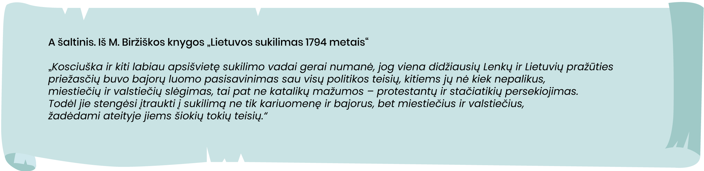 Iš M. Biržiškos knygos „Lietuvos sukilimas 1794 metais“
„Kosciuška ir kiti labiau apsišvietę sukilimo vadai gerai numanė, jog viena didžiausių Lenkų ir Lietuvių pražūties priežasčių buvo bajorų luomo pasisavinimas sau visų politikos teisių, kitiems jų nė kiek nepalikus, miestiečių ir valstiečių slėgimas, tai pat ne katalikų mažumos – protestantų ir stačiatikių persekiojimas. Todėl jie stengėsi įtraukti į sukilimą ne tik kariuomenę ir bajorus, bet miestiečius ir valstiečius, žadėdami ateityje jiems šiokių tokių teisių.“