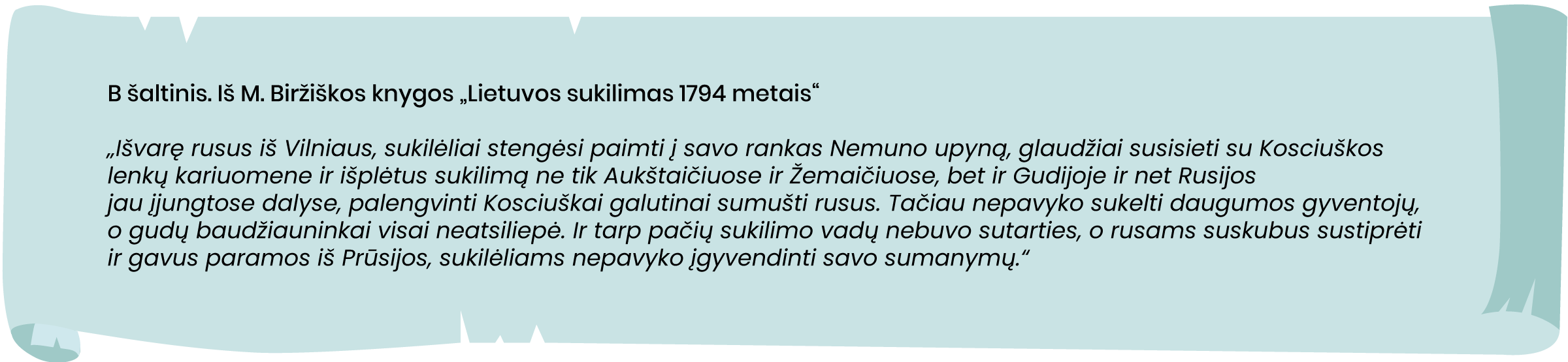 Iš M. Biržiškos knygos „Lietuvos sukilimas 1794 metais“
„Išvarę rusus iš Vilniaus, sukilėliai stengėsi paimti į savo rankas Nemuno upyną, glaudžiai susisieti su Kosciuškos lenkų kariuomene ir, išplėtus sukilimą ne tik Aukštaičiuose ir Žemaičiuose, bet ir Gudijoje ir net Rusijos jau įjungtose dalyse, palengvinti Kosciuškai galutinai sumušti rusus. Tačiau nepavyko sukelti daugumos gyventojų, o gudų baudžiauninkai visai neatsiliepė. Ir tarp pačių sukilimo vadų nebuvo sutarties, o rusams suskubus sustiprėti ir gavus paramos iš Prūsijos, sukilėliams nepavyko įgyvendinti savo sumanymų.“
