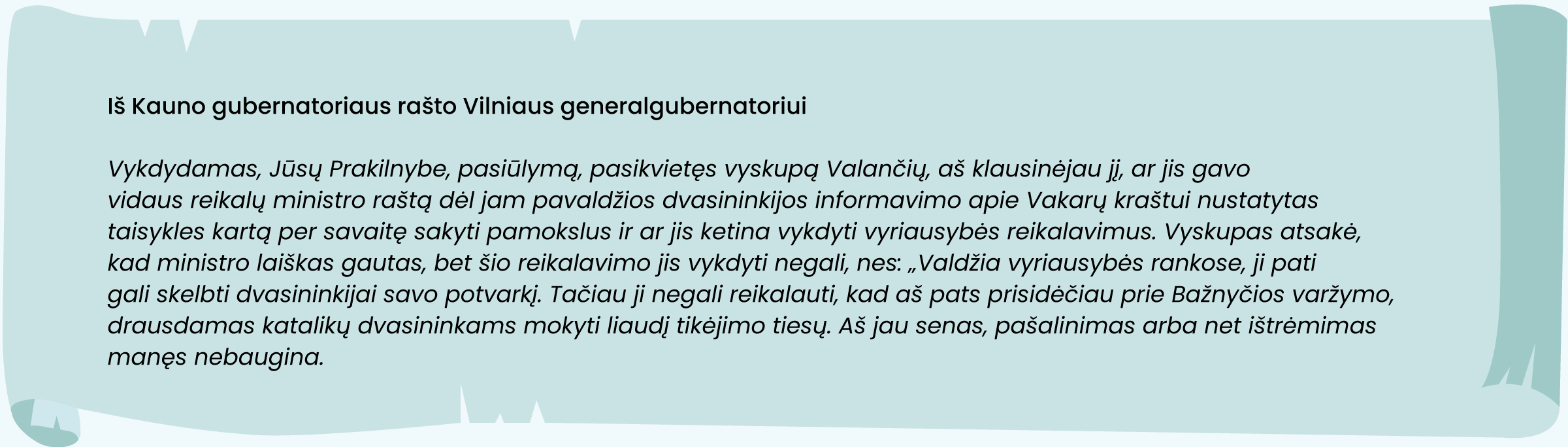 Iš Kauno gubernatoriaus rašto Vilniaus generalgubernatoriui
„Vykdydamas, Jūsų Prakilnybe, pasiūlymą, pasikvietęs vyskupą Valančių, aš klausinėjau jį, ar jis gavo vidaus reikalų ministro raštą dėl jam pavaldžios dvasininkijos informavimo apie Vakarų kraštui nustatytas taisykles kartą per savaitę sakyti pamokslus ir ar jis ketina vykdyti vyriausybės reikalavimus. Vyskupas atsakė, kad ministro laiškas gautas, bet šio reikalavimo jis vykdyti negali, nes: „Valdžia vyriausybės rankose, ji pati gali skelbti dvasininkijai savo potvarkį. Tačiau ji negali reikalauti, kad aš pats prisidėčiau prie Bažnyčios varžymo, drausdamas katalikų dvasininkams mokyti liaudį tikėjimo tiesų. Aš jau senas, pašalinimas arba net ištrėmimas manęs nebaugina“.“