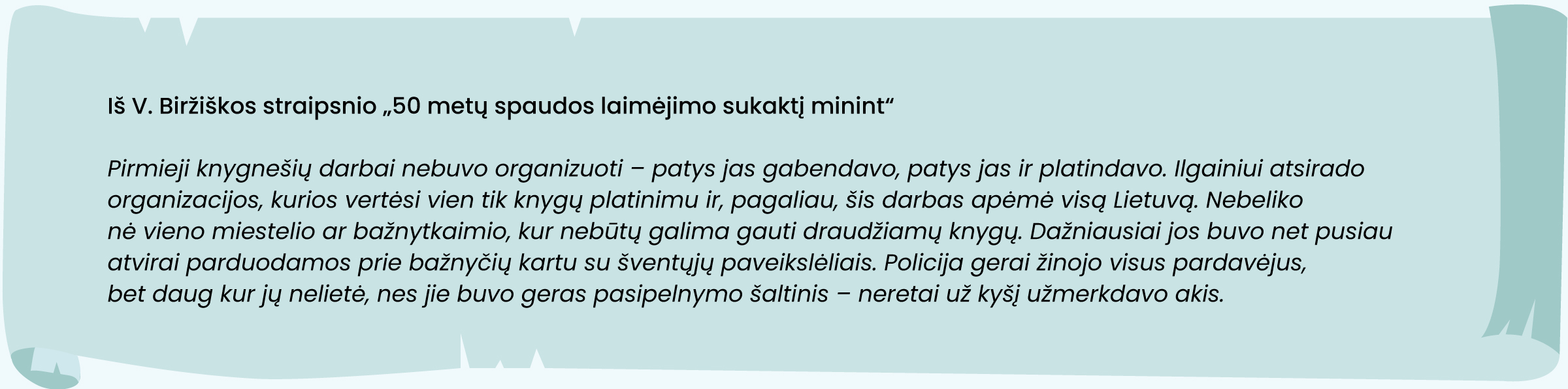 Iš V. Biržiškos straipsnio „50 metų spaudos laimėjimo sukaktį minint“
„Pirmieji knygnešių darbai nebuvo organizuoti – patys jas gabendavo, patys jas ir platindavo. Ilgainiui atsirado organizacijos, kurios vertėsi vien tik knygų platinimu ir, pagaliau, šis darbas apėmė visą Lietuvą. Nebeliko nė vieno miestelio ar bažnytkaimio, kur nebūtų galima gauti draudžiamų knygų. Dažniausiai jos buvo net pusiau atvirai parduodamos prie bažnyčių kartu su šventųjų paveikslėliais. Policija gerai žinojo visus pardavėjus, bet daug kur jų nelietė, nes jie buvo geras pasipelnymo šaltinis – neretai už kyšį užmerkdavo akis“.