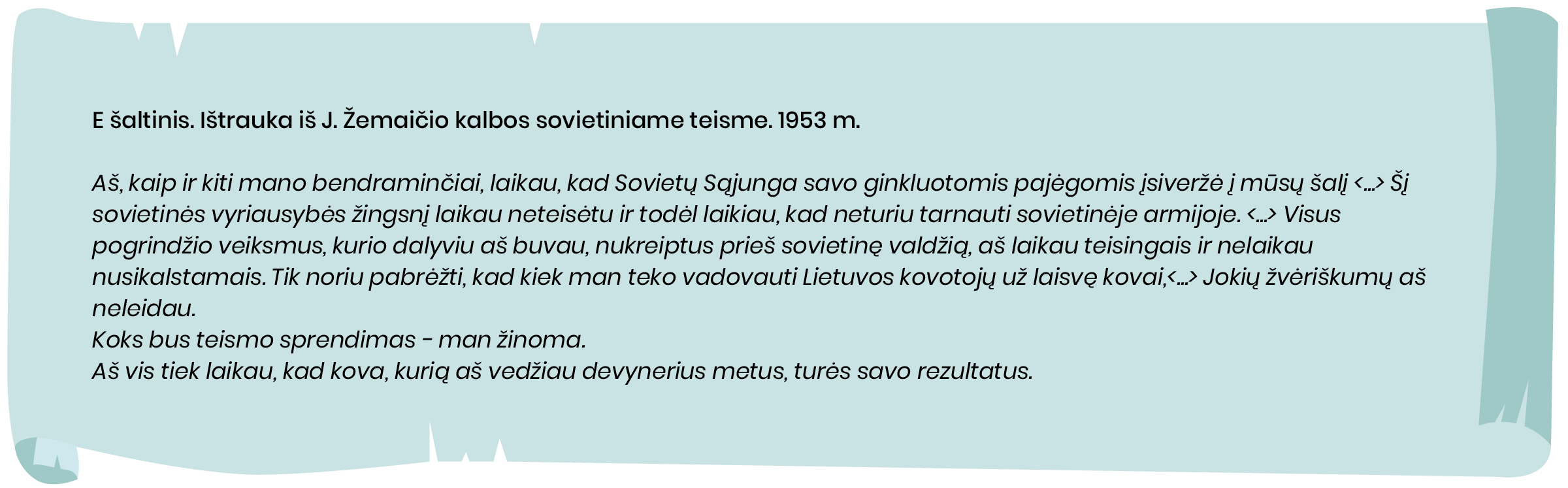 E šaltinis. Ištrauka iš J. Žemaičio kalbos sovietiniame teisme. 1953 m.

Aš, kaip ir kiti mano bendraminčiai, laikau, kad Sovietų Sąjunga savo ginkluotomis pajėgomis įsiveržė į mūsų šalį <...> Šį sovietinės vyriausybės žingsnį laikau neteisėtu ir todėl laikiau, kad neturiu tarnauti sovietinėje armijoje. [...] Visus pogrindžio veiksmus, kurio dalyviu aš buvau, nukreiptus prieš sovietinę valdžią, aš laikau teisingais ir nelaikau nusikalstamais. Tik noriu pabrėžti, kad kiek man teko vadovauti Lietuvos kovotojų už laisvę kovai,<...> Jokių žvėriškumų aš neleidau.
Koks bus teismo sprendimas - man žinoma.
Aš vis tiek laikau, kad kova, kurią aš vedžiau devynerius metus, turės savo rezultatus.
