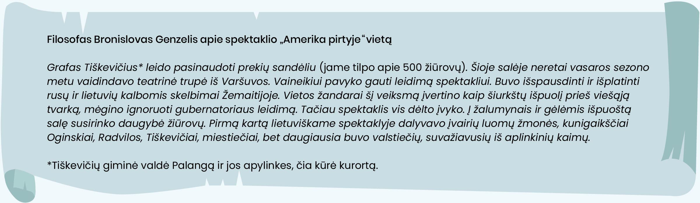  Filosofas Bronislovas Genzelis apie spektaklio „Amerika pirtyje“ vietą.
Grafas Tiškevičius* leido pasinaudoti prekių sandėliu (jame tilpo apie 500 žiūrovų). Šioje salėje neretai vasaros sezono metu vaidindavo teatrinė trupė iš Varšuvos. Vaineikiui pavyko gauti leidimą spektakliui. Buvo išspausdinti ir išplatinti rusų ir lietuvių kalbomis skelbimai Žemaitijoje. Vietos žandarai šį veiksmą įvertino kaip šiurkštų išpuolį prieš viešąją tvarką, mėgino ignoruoti gubernatoriaus leidimą. Tačiau spektaklis vis dėlto įvyko. Į žalumynais ir gėlėmis išpuoštą salę susirinko daugybė žiūrovų. Pirmą kartą lietuviškame spektaklyje dalyvavo įvairių luomų žmonės, kunigaikščiai Oginskiai, Radvilos, Tiškevičiai, miestiečiai, bet daugiausia buvo valstiečių, suvažiavusių iš aplinkinių kaimų.
