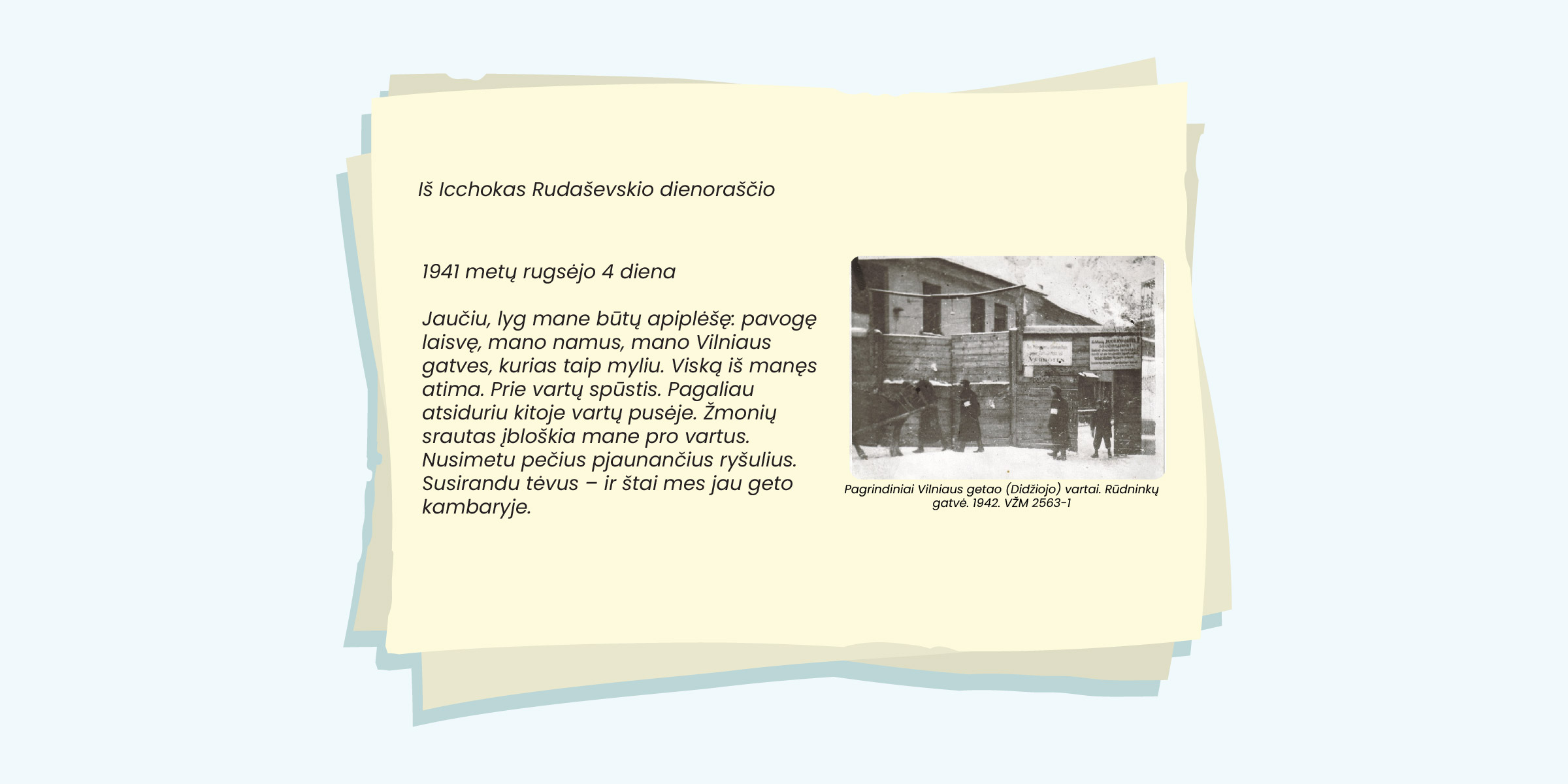 1941 metų rugsėjo 4 diena

Jaučiu, lyg mane būtų apiplėšę: pavogę
laisvę, mano namus, mano Vilniaus
gatves, kurias taip myliu. Viską iš manęs
atima. Prie vartų spūstis. Pagaliau at-
siduriu kitoje vartų pusėje. Žmonių srau-
tas įbloškia mane pro vartus. Nusimetu
pečius pjaunančius ryšulius. Susirandu
tėvus - ir štai mes jau geto kambaryje.

Pagrindiniai Vilnious getao (Didžiojo) vartai. Rūdininkų
gatvé. 1942. V2M 2563-1