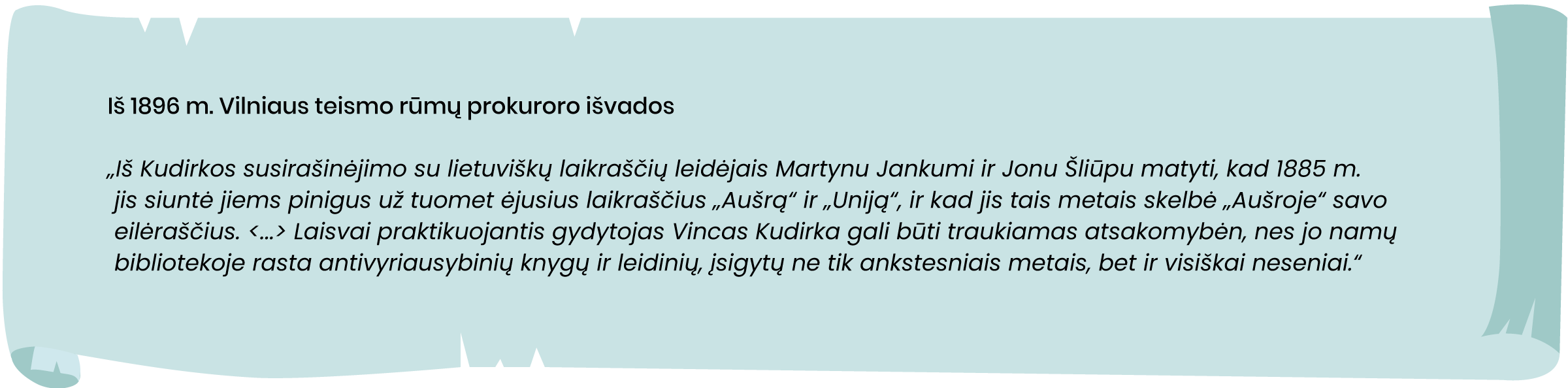 Iš 1896 m. Vilniaus teismo rūmų prokuroro išvados
„Iš Kudirkos susirašinėjimo su lietuviškų laikraščių leidėjais Martynu Jankumi ir Jonu Šliūpu matyti, kad 1885 m. jis siuntė jiems pinigus už tuomet ėjusius laikraščius „Aušrą“ ir „Uniją“, ir kad jis tais metais skelbė „Aušroje“ savo eilėraščius. <...> Laisvai praktikuojantis gydytojas Vincas Kudirka gali būti traukiamas atsakomybėn, nes jo namų bibliotekoje rasta antivyriausybinių knygų ir leidinių, įsigytų ne tik ankstesniais metais, bet ir visiškai neseniai.“
