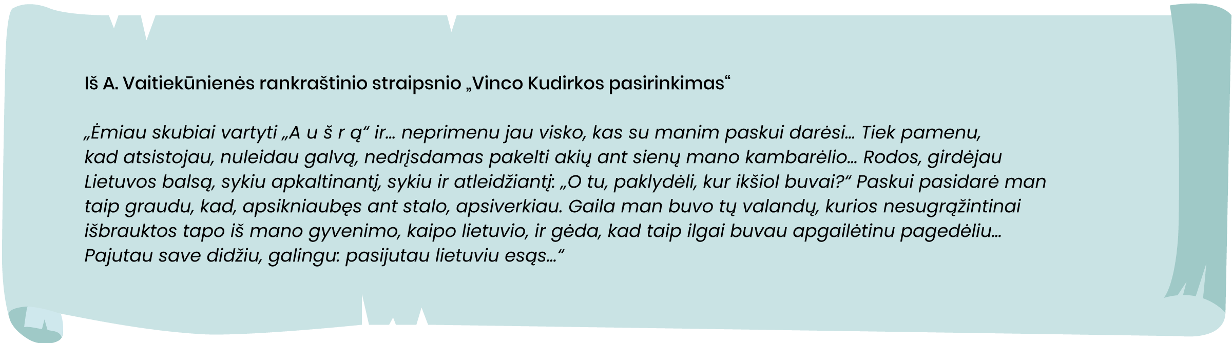 Iš A. Vaitiekūnienės rankraštinio straipsnio „Vinco Kudirkos pasirinkimas“
„Ėmiau skubiai vartyti „A u š r ą“ ir… neprimenu jau visko, kas su manim paskui darėsi… Tiek pamenu, kad atsistojau, nuleidau galvą, nedrįsdamas pakelti akių ant sienų mano kambarėlio… Rodos, girdėjau Lietuvos balsą, sykiu apkaltinantį, sykiu ir atleidžiantį: „O tu, paklydėli, kur ikšiol buvai?“ Paskui pasidarė man taip graudu, kad, apsikniaubęs ant stalo, apsiverkiau. Gaila man buvo tų valandų, kurios nesugrąžintinai išbrauktos tapo iš mano gyvenimo, kaipo lietuvio, ir gėda, kad taip ilgai buvau apgailėtinu pagedėliu… Pajutau save didžiu, galingu: pasijutau lietuviu esąs…“