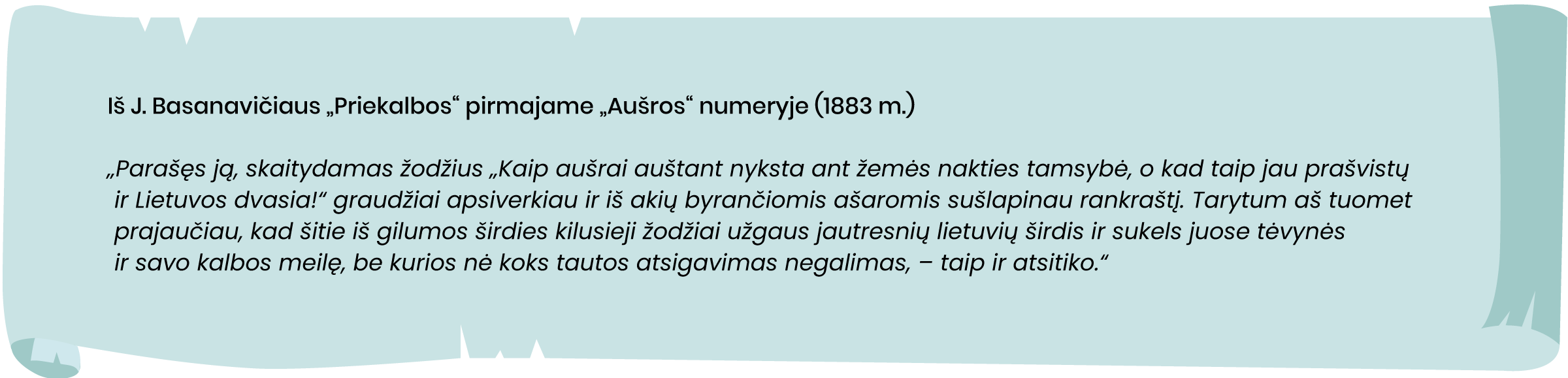 Iš J. Basanavičiaus „Priekalbos“ pirmajame „Aušros“ numeryje (1883 m.)
„Parašęs ją, skaitydamas žodžius „Kaip aušrai auštant nyksta ant žemės nakties tamsybė, o kad taip jau prašvistų ir Lietuvos dvasia!“ graudžiai apsiverkiau ir iš akių byrančiomis ašaromis sušlapinau rankraštį. Tarytum aš tuomet prajaučiau, kad šitie iš gilumos širdies kilusieji žodžiai užgaus jautresnių lietuvių širdis ir sukels juose tėvynės ir savo kalbos meilę, be kurios nė koks tautos atsigavimas negalimas, – taip ir atsitiko.“
