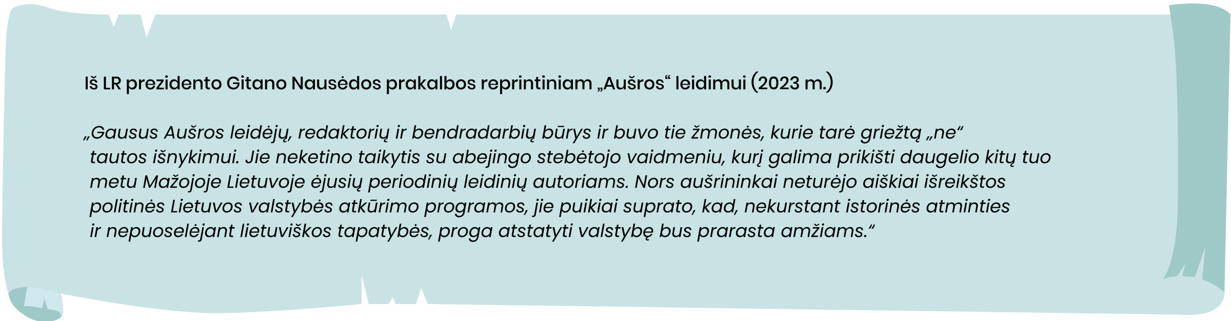 Iš LR prezidento Gitano Nausėdos prakalbos reprintiniam „Aušros“ leidimui (2023 m.)
„Gausus Aušros leidėjų, redaktorių ir bendradarbių būrys ir buvo tie žmonės, kurie tarė griežtą „ne“ tautos išnykimui. Jie neketino taikytis su abejingo stebėtojo vaidmeniu, kurį galima prikišti daugelio kitų tuo metu Mažojoje Lietuvoje ėjusių periodinių leidinių autoriams. Nors aušrininkai neturėjo aiškiai išreikštos politinės Lietuvos valstybės atkūrimo programos, jie puikiai suprato, kad, nekurstant istorinės atminties ir nepuoselėjant lietuviškos tapatybės, proga atstatyti valstybę bus prarasta amžiams.“
