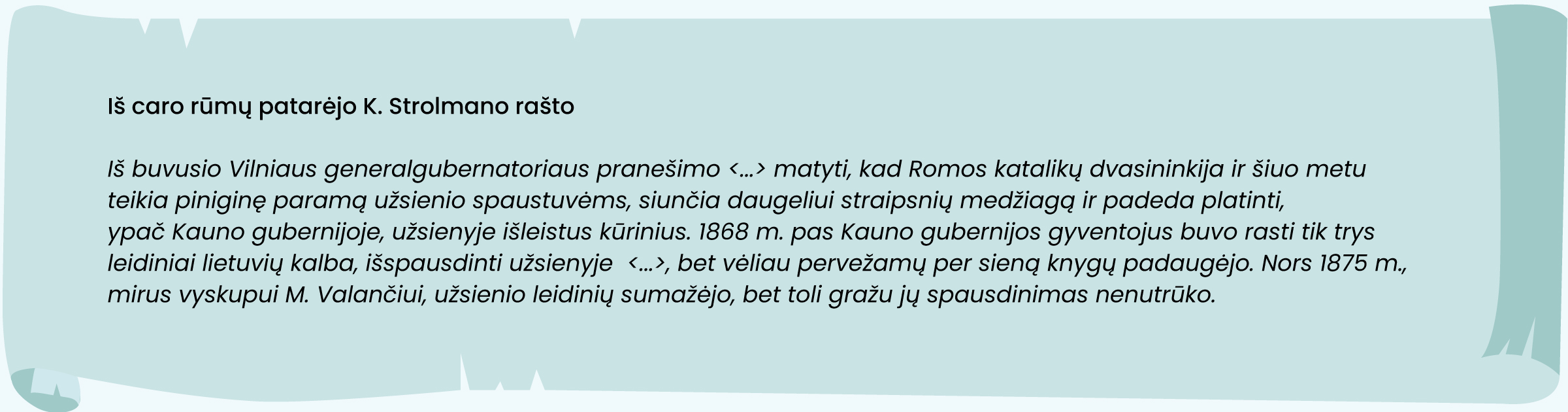 Iš caro rūmų patarėjo K. Strolmano rašto
„Iš buvusio Vilniaus generalgubernatoriaus pranešimo <...> matyti, kad Romos katalikų dvasininkija ir šiuo metu teikia piniginę paramą užsienio spaustuvėms, siunčia daugeliui straipsnių medžiagą ir padeda platinti, ypač Kauno gubernijoje, užsienyje išleistus kūrinius. 1868 m. pas Kauno gubernijos gyventojus buvo rasti tik trys leidiniai lietuvių kalba, išspausdinti užsienyje (...), bet vėliau pervežamų per sieną knygų padaugėjo. Nors 1875 m. mirus vyskupui M. Valančiui, užsienio leidinių sumažėjo, bet toli gražu jų spausdinimas nenutrūko“.