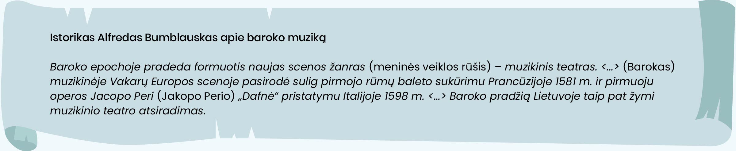 Istorikas Alfredas Bumblauskas apie baroko muziką.
Baroko epochoje pradeda formuotis naujas scenos žanras [meninės veiklos rūšis] – muzikinis teatras. <...> [Barokas] muzikinėje Vakarų Europos scenoje pasirodė sulig pirmojo rūmų baleto sukūrimu Prancūzijoje 1581 m. ir pirmuoju operos Jacopo Peri [Jakopo Perio] „Dafnė“ pristatymu Italijoje 1598 m. <...> Baroko pradžią Lietuvoje taip pat žymi muzikinio teatro atsiradimas.