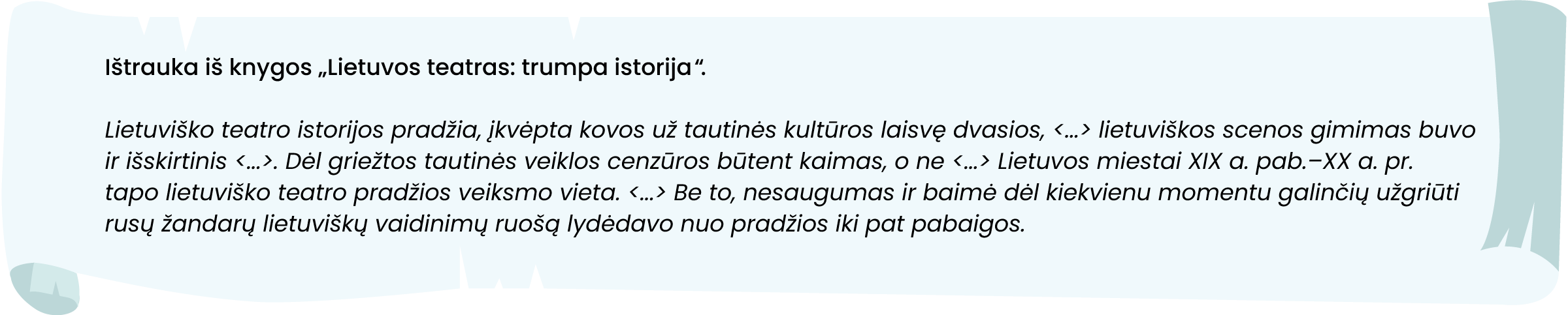 Ištrauka iš knygos „Lietuvos teatras: trumpa istorija“.
Lietuviško teatro istorijos pradžia, įkvėpta kovos už tautinės kultūros laisvę dvasios, <...> lietuviškos scenos gimimas buvo ir išskirtinis <...>. Dėl griežtos tautinės veiklos cenzūros būtent kaimas, o ne <...> Lietuvos miestai XIX a. pab. – XX a. pr. tapo lietuviško teatro pradžios veiksmo vieta. <...> Be to, nesaugumas ir baimė dėl kiekvienu momentu galinčių užgriūti rusų žandarų lietuviškų vaidinimų ruošą lydėdavo nuo pradžios iki pat pabaigos.
