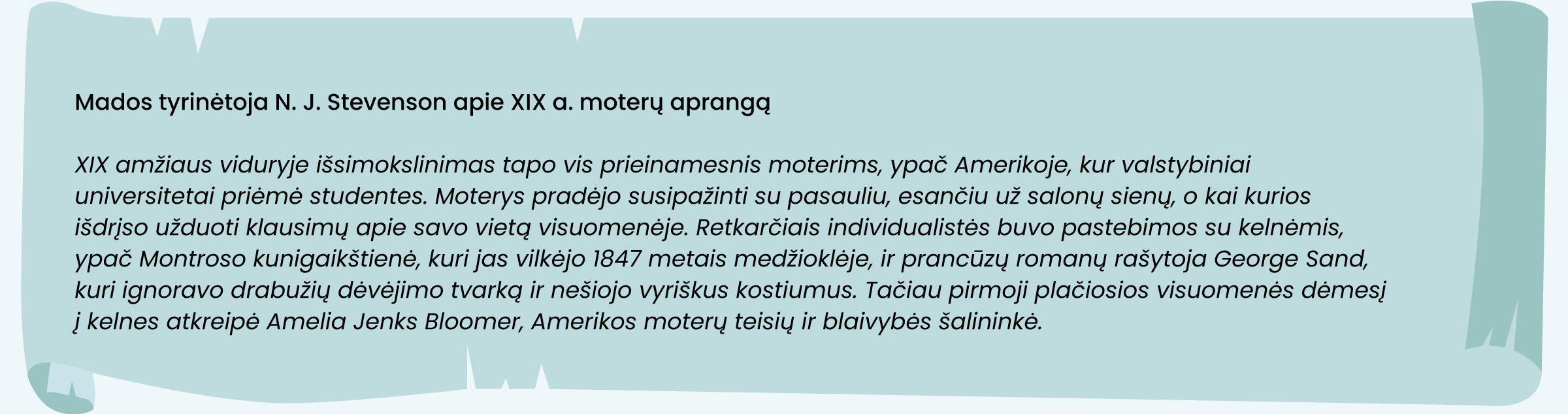 Mados tyrinėtoja Nj Stevenson apie XIX a. moterų aprangą
XIX amžiaus viduryje išsimokslinimas tapo vis prieinamesnis moterims, ypač Amerikoje, kur valstybiniai universitetai priėmė studentes. Moterys pradėjo susipažinti su pasauliu, esančiu už salonų sienų, o kai kurios išdrįso užduoti klausimų apie savo vietą visuomenėje. Retkarčiais individualistės buvo pastebimo su kelnėmis, ypač Montroso kunigaikštienė, kuri jas vilkėjo 1847 metais medžioklėje, ir prancūzų romanų rašytoja George Sand, kuri ignoravo drabužių dėvėjimo tvarką ir nešiojo vyriškus kostiumus. Tačiau pirmoji plačiosios visuomenės dėmesį į kelnes atkreipė Amelia Jenks Bloomer, Amerikos moterų teisių ir blaivybės šalininkė.
