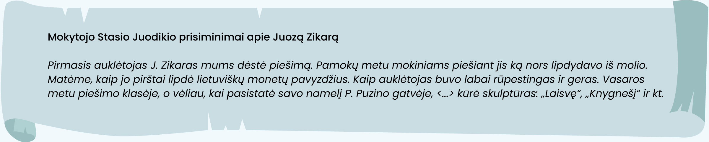 Mokytojo Stasio Juodikio prisiminimai apie Juozą Zikarą.
Pirmasis auklėtojas J. Zikaras mums dėstė piešimą. Pamokų metu mokiniams piešiant jis ką nors lipdydavo iš molio. Matėme, kaip jo pirštai lipdė lietuviškų monetų pavyzdžius. Kaip auklėtojas buvo labai rūpestingas ir geras. Vasaros metu piešimo klasėje, o vėliau, kai pasistatė savo namelį P. Puzino gatvėje, <...> kūrė skulptūras: „Laisvę“, „Knygnešį“ ir kt.
