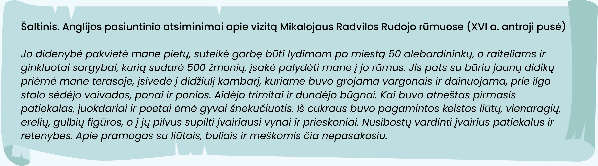 Anglijos pasiuntinio atsiminimai apie vizitą Mikalojaus Radvilos Rudojo rūmuose (XVI a. antroji pusė)
„Jo didenybė pakvietė mane pietų, suteikė garbę būti lydimam po miestą 50 alebardininkų, o raiteliams ir ginkluotai sargybai, kurią sudarė 500 žmonių, įsakė palydėti mane į jo rūmus. Jis pats su būriu jaunų didikų priėmė mane terasoje, įsivedė į didžiulį kambarį, kuriame buvo grojama vargonais ir dainuojama, prie ilgo stalo sėdėjo vaivados, ponai ir ponios. Aidėjo trimitai ir dundėjo būgnai. Kai buvo atneštas pirmasis patiekalas, juokdariai ir poetai ėmė gyvai šnekučiuotis. Iš cukraus buvo pagamintos keistos liūtų, vienaragių, erelių, gulbių figūros, o į jų pilvus supilti įvairiausi vynai ir prieskoniai. Nusibostų vardinti įvairius patiekalus ir retenybes. Apie pramogas su liūtais, buliais ir meškomis čia nepasakosiu.“
