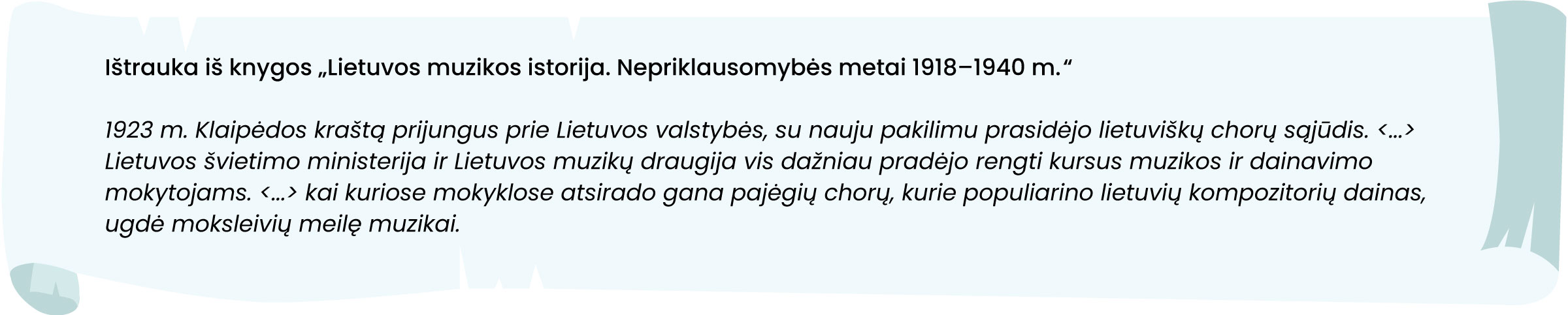 Ištrauka iš knygos „Lietuvos muzikos istorija. Nepriklausomybės metai 1918–1940 m.“.
1923 m. Klaipėdos kraštą prijungus prie Lietuvos valstybės, su nauju pakilimu prasidėjo lietuviškų chorų sąjūdis. <...> Lietuvos švietimo ministerija ir Lietuvos muzikų draugija vis dažniau pradėjo rengti kursus muzikos ir dainavimo mokytojams. <...> kai kuriose mokyklose atsirado gana pajėgių chorų, kurie populiarino lietuvių kompozitorių dainas, ugdė moksleivių meilę muzikai.
